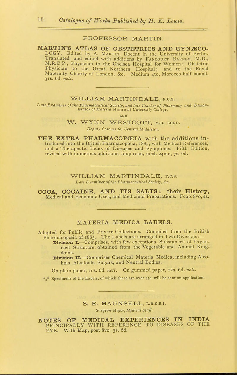 PROFESSOR MARTIN. MARTIN'S ATLAS OF OBSTETRICS AND GYNECO- LOGY. Edited by A. Martin, Docent in the University of Berlin. Translated and edited with additions by Fancourt Barnes, M.D., M.R.C P., Physician to the Chelsea Hospital for Women ; Obstetric Physician to the Great Northern Hospital; and to the Royal Maternity Charity of London, &c. Medium 4to, Morocco half bound, 3is. 6d. nett. WILLIAM MARTIN DALE, f.c.s. Late Examiner of the Pharmaceutical Society, and late Teacher of Pharmacy and Demon- strator of Materia Medica at University College. AND W. WYNN WESTCOTT, m.b. lond. Deputy Coroner for Central Middlesex. THE EXTRA PHARMACOPGE3IA with the additions in- troduced into the British Pharmacopoeia, 1885, with Medical References, and a Therapeutic Index of Diseases and Symptoms. Fifth Edition, revised with numerous additions, limp roan, med. 241110, 7s. 6d. WILLIAM MARTIN DALE, f.c.s. Late Examiner of the Pharmaceutical Society, &c. COCA, COCAINE, AND ITS SALTS : their History, Medical and Economic Uses, and Medicinal Preparations. Fcap. 8vo, 2s. MATERIA MEDICA LABELS. Adapted for Public and Private Collections. Compiled from the British Pharmacopoeia of 1885. The Labels are arranged in Two Divisions:— Division I.—Comprises, with few exceptions, Substances of Organ- ized Structure, obtained from the Vegetable and Animal King- doms. Division II.—Comprises Chemical Materia Medica, including Alco- hols, Alkaloids, Sugars, and Neutral Bodies. On plain paper, 10s. 6d. nett. On gummed paper, 12s. 6d. nett. *+* Specimens of the Labels, of which there are over 450, will be sent on application. S. E. MAUN SELL, l.r.c.s.i. Surgeon-Major, Medical Staff. NOTES OP MEDICAL EXPERIENCES IN INDIA PRINCIPALLY WITH REFERENCE TO DISEASES OF THE EYE. With Map, post 8vo 3s. 6d.