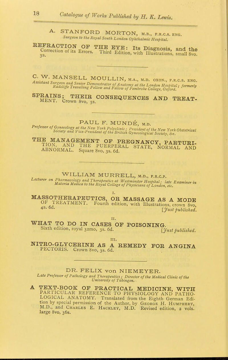 A. STANFORD MORTON, m.b., f.r.c.s. eng. Surgeon to the Royal South London Ophthalmic Hospital. LST;<JMANS,ELL MOULLIN, M.A., M.D. OXON., F.R.C.8. ENG. S^fN?Sfcro^™ COWSBQUBW0BS A1™ TRBAT- „ , PAUL F. MUNDE, m.d. THE MANAG;EM:E:NT OF PREGNANCY PAB.TTTTJT ABNORMAL? S^sTs^- STA^oltg^ WILLIAM MURRELL, m.d., f.r.c.p Lecturer on MAOF °tTRE™ntUTkICS', °?- MASSAGE AS A MODE 1 KHATMENT. Fourth edition, with Illustrations, crown 8vo, 4s-Dd- [Just published. ii. WHAT TO DO IN CASES OP POISONING Sixth edition, royal 321110, 3s. 6d. [Justpublished. in. ^Wft™!0?^™? AS A REMEDY FOR ANGINA riiUI ORIS. Crown 8vo, 3s. 6d. DR. FELIX von NIEMEYER. Late Professor of Pathology and Therapeutics ; Director of the Medical Clinic of the University of Tubingen. TEXT-BOOK OF PRACTICAL MEDICINE, WITH PARTICULAR REFERENCE TO PHYSIOLOGY AND PATHO- LOGICAL ANATOMY. Translated from the Eighth German Edi- tion by special permission of the Author, by George H. Humphery, M.D., and Charles E. Hackley, M.D. Revised edition, 2 vols, large 8vo, 36s.