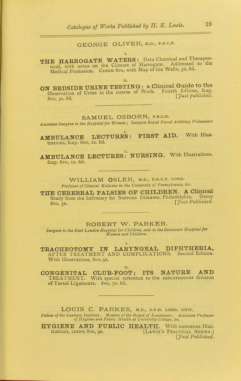GEORGE OLIVER, m.d., f.r.c.p. i. THE HARROGATE WATERS: Data Chemical and Therapeu- tical? with notes on the Climate of Harrogate. Addressed to the Medical Profession. Crown 8vo, with Map of the Wells, 3s. 6d. ii. ON BEDSIDE UKINE TESTING: a clinical Guide to the oKJL. of Urine in .he con™ of Wo* Fonr.h E apjc.p. 8vo, 3s. 6d. u r SAMUEL OSBORN, f.r.c.s. Assistant-Surgeon to the Hospital for Women ; Surgeon Royal Naval Artillery Volunteers AMBULANCE LECTURES: FIRST AID. With Illus- trations, fcap. 8vo, is. 6d. AMBULANCE LECTURES':' NURSING. With Illustrations, fcap. 8vo, is. 6d. WILLIAM OSLER, m.d., f.r.c.p. lond. Professor of Clinical Medicine in the University of Pennsylvania, &c. THE CEREBRAL PALSIES OF CHILDREN. A Clinical Study from the Infirmary for Nervous Diseases, Philadelphia. Demy 8vo, ss. f Just Polished. ROBERT W- PARKER. Surgeon to the East London Hospital for Children, and to the Grosvenor Hospital for Women and Children. TRACHEOTOMY IN LARYNGEAL DIPHTHERIA, AFTER TREATMENT AND COMPLICATIONS. Second Edition. With Illustrations, 8vo, 5s. 11. CONGENITAL CLUB-EOOT; ITS NATURE AND TREATMENT. With special reference to the subcutaneous division of Tarsal Ligaments. 8vo, 7s. 6d. LOUIS C. PARKES, m.d., d.p.h. lond. univ. Fellow of the Sanitary Institute ; Member of the Board of Examiners; A ssistant Professor of Hygiene and Public Health at University College, &c. HYGIENE AND PUBLIC HEALTH. With numerous Illus- trations, crown 8vo, gs. [Lewis's Practical Series.] [Just Published.
