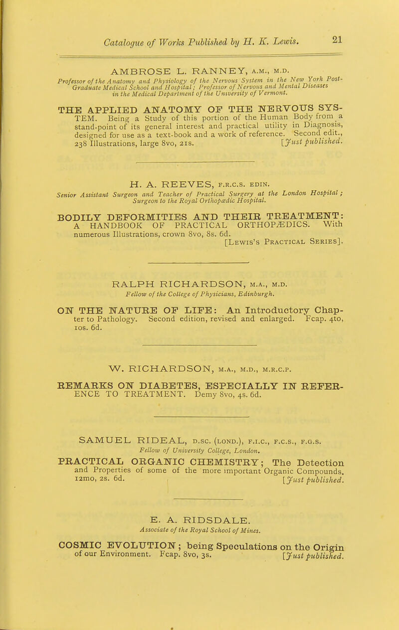 AMBROSE L. RANNEY, a.m., m.d. Professor of the Anatomv and Physiology of the Nervous System in the New York Post- Graduate Medical School and Hospital; Professor of Nervous and Mental Diseases in the Medical Department of the University of Vermont. THE APPLIED ANATOMY OF THE NERVOUS SYS- TEM. Being a Study of this portion of the Human Body from a stand-point of its general interest and practical utility in Diagnosis, designed for use as a text-book and a work of reference. Second edit., 238 Illustrations, large 8vo, 21s. {Just published. H. A. REEVES, f.r.c.s. edin. Senior Assistant Surgeon and Teacher of Practical Surgery at the London Hospital; Surgeon to the Royal Orthopaedic Hospital. BODILY DEFORMITIES AND THEIR TREATMENT: A HANDBOOK OF PRACTICAL ORTHOPEDICS. With numerous Illustrations, crown 8vo, 8s. 6d. [Lewis's Practical Series]. RALPH RICHARDSON, m.a., m.d. Fellow of the College of Physicians, Edinburgh. ON THE NATURE OF LIFE: An Introductory Chap- ter to Pathology. Second edition, revised and enlarged. Fcap. 4to, 10s. 6d. W. RICHARDSON, m.a., m.d., m.r.c.p. REMARKS ON DIABETES, ESPECIALLY IN REFER- ENCE TO TREATMENT. Demy 8vo, 4s. 6d. SAMUEL RIDEAL, d.sc. (lond.), f.i.c, f.c.s., f.g.s. Fellow of University College, London. PRACTICAL ORGANIC CHEMISTRY; The Detection and Properties of some of the more important Organic Compounds. i2mo, 2s. 6d. [yust published. E. A. RIDSDALE. Associate of the Royal School of Mines. COSMIC EVOLUTION; being Speculations on the Origin of our Environment. Fcap. 8vo, 3s. [Just published.