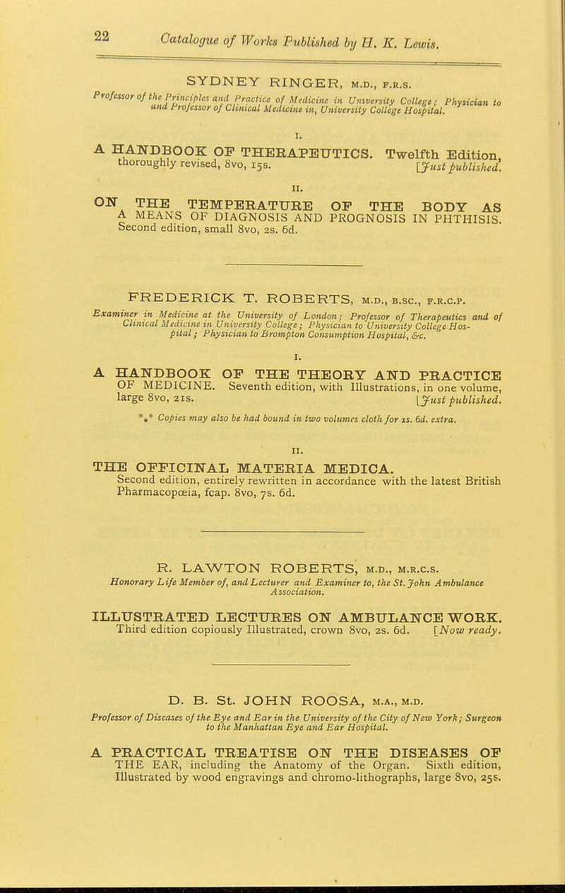 SYDNEY RINGER, m.d., f.r.s. Professorof the Principles and Practice of Medicine in University College; Physician to and Professor of Clinical Medicine in, University College Hospital. I. A HANDBOOK OF THERAPEUTICS. Twelfth Edition, thoroughly revised, 8vo, 15s. ffust published. 11. ON THE TEMPERATURE OP THE BODY AS A MEANS OF DIAGNOSIS AND PROGNOSIS IN PHTHISIS. Second edition, small 8vo, 2s. 6d. FREDERICK T. ROBERTS, m.d., b.sc, f.r.c.p. Examiner in Medicine at the University of London; Professor of Therapeutics and of Clinical Medicine in University College; Physician to University College Hos- pital; Physician to Brompton Consumption Hospital, &c. I. A HANDBOOK OP THE THEORY AND PRACTICE OF MEDICINE. Seventh edition, with Illustrations, in one volume, large 8vo, 21s. [just published. *»* Copies may also be had bound in two volumes cloth for is. 6d. extra. II. THE OFFICINAL MATERIA MEDICA. Second edition, entirely rewritten in accordance with the latest British Pharmacopoeia, fcap. 8vo, 7s. 6d. R. LAWTON ROBERTS, m.d., m.r.c.s. Honorary Life Member of, and Lecturer and Examiner to, the St. John A mbulance Association. ILLUSTRATED LECTURES ON AMBULANCE WORK. Third edition copiously Illustrated, crown 8vo, 2s. 6d. [Now ready. D. B. St. JOHN ROOSA, m.a., m.d. Professor of Diseases of the Eye and Ear in the University of the City of New York; Surgeon to the Manhattan Eye and Ear Hospital. A PRACTICAL TREATISE ON THE DISEASES OF THE EAR, including the Anatomy of the Organ. Sixth edition, Illustrated by wood engravings and chromo-lithographs, large 8vo, 25s.