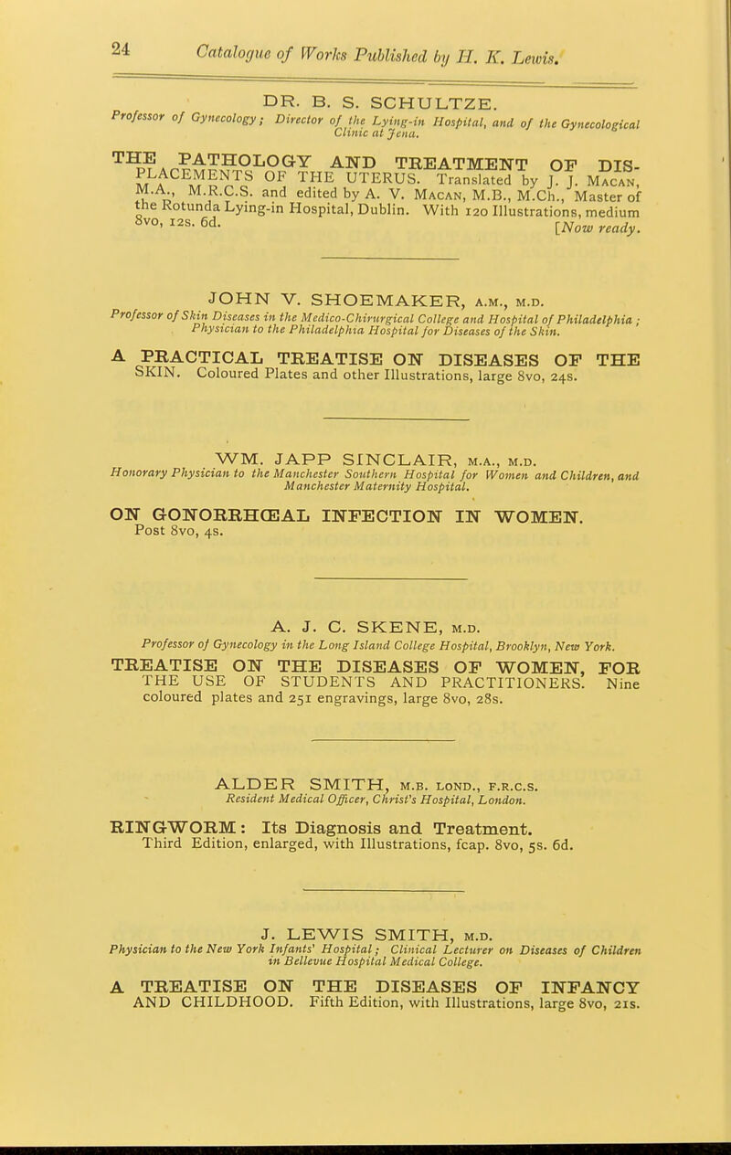 DR. B. S. SCHULTZE. Professor of Gynecology; Director of the Lying-in Hospital, and of the Gynecological Clinic at Jena. T^7^?£?£9LOGY and treatment of dis- m a m °F TI^E UTERUS- Translated by J. J. M ACAN, M.A M.R.C.S. and edited by A. V. Macan, M.B., M.Ch., Master of the Rotunda Lying-in Hospital, Dublin. With 120 Illustrations, medium 8vo- I2S 6d- {Now ready. JOHN V. SHOEMAKER, a.m., m.d. Professor of Skin Diseases in the Medico-Chirurgical College and Hospital of Philadelphia ; Physician to the Philadelphia Hospital for Diseases of the Skin. A PRACTICAL TREATISE ON DISEASES OF THE SKIN. Coloured Plates and other Illustrations, large 8vo, 24s. WM. JAPP SINCLAIR, m.a., m.d. Honorary Physician to the Manchester Southern Hospital for Women and Children, and Manchester Maternity Hospital. ON GrONORRHCEAIi INFECTION IN WOMEN. Post 8vo, 4s. A. J. C. SKENE, m.d. Professor of Gynecology in the Long Island College Hospital, Brooklyn, New York. TREATISE ON THE DISEASES OF WOMEN, FOR THE USE OF STUDENTS AND PRACTITIONERS. Nine coloured plates and 251 engravings, large 8vo, 28s. ALDER SMITH, m.b. lond., f.r.c.s. Resident Medical Officer, Christ's Hospital, London. RINGWORM: Its Diagnosis and Treatment. Third Edition, enlarged, with Illustrations, fcap. 8vo, 5s. 6d. J. LEWIS SMITH, m.d. Physician to the New York Infants' Hospital; Clinical Lecturer on Diseases of Children in Bellevue Hospital Medical College. A TREATISE ON THE DISEASES OF INFANCY AND CHILDHOOD. Fifth Edition, with Illustrations, large 8vo, 21s.