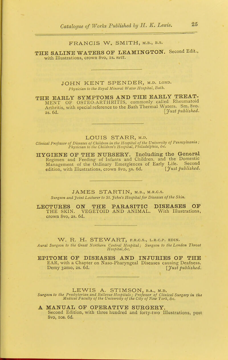 FRANCIS W. SMITH, m.b., b.s. THE SALINE WATERS OP LEAMINGTON. Second Edit., with Illustrations, crown 8vo, is. nett. JOHN KENT SPENDER, m.d. lond. Physician to the Royal Mineral Water Hospital, Bath. THE EARLY SYMPTOMS AND THE EARLY TREAT- MENT OF OSTEO-ARTHRITIS, commonly called Rheumatoid Arthritis, with special reference to the Bath Thermal Waters. Sm. 8vo. 2S. 6d. [Just published. LOUIS STARR, m.d. Clinical Professor of Diseases of Children in the Hospital of the University of Pennsylvania; Physician to the Children's Hospital, Philadelphia, &c. HYGIENE OF THE NURSERY. Including the General Regimen and Feeding of Infants and Children, and the Domestic Management of the Ordinary Emergiences of Early Life. Second edition, with Illustrations, crown 8vo, 3s. 6d. [Jttst published. JAMES STARTIN, m.b., m.r.c.s. Surgeon and Joint Lecturer to St. John's Hospital for Diseases of the Shin. LECTURES ON THE PARASITIC DISEASES OP THE SKIN. VEGETOID AND ANIMAL. With Illustrations, crown 8vo, 2s. 6d. W. R. H. STEWART, f.r.c.s., l.r.c.p. edin. Aural Surgeon to the Great Northern Central Hospital; Surgeon to the London Throat Hospital, &c. EPITOME OP DISEASES AND INJURIES OP THE EAR, with a Chapter on Naso-Pharyngeal Diseases causing Deafness. Demy 32mo, 2s. 6d. [Just published. LEWIS A. STIMSON, b.a., m.d. Surgeon to the Presbyterian and Bellevue Hospitals ; Professor of Clinical Surgery in the Medical Faculty of the University of the City of New York, &c. A MANUAL OP OPERATIVE SURGERY. Second Edition, with three hundred and forty-two Illustrations, post 8vo, 10s. 6d.