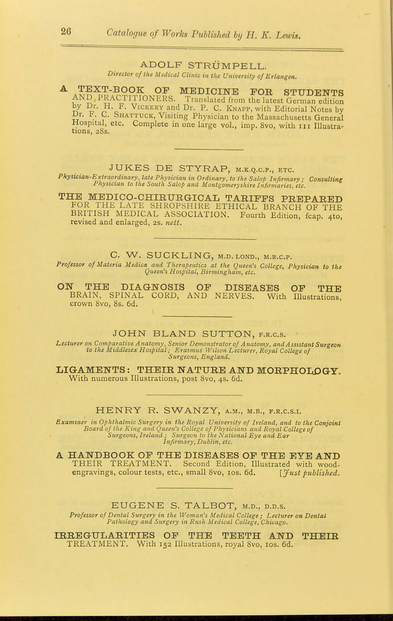 ADOLF STRUM PELL. Director of the Medical Clinic in the University of Erlangen. TEXT-BOOK OP MEDICINE FOR STUDENTS AND PRACTITIONERS. Translated from the latest German edition r7 r,, / VicKERYand Dr. P. C. Knapp, with Editorial Notes by iJr. F. G. Shattuck, Visiting Physician to the Massachusetts General Hospital, etc. Complete in one large vol., imp. 8vo, with in Illustra- tions, 28s. JUKES DE STYRAP, m.k.q.c.p., etc. Physician-Extraordinary, late Physician in Ordinary, to the Salop Infirmary ; Consulting Physician to the South Salop and Montgomeryshire Infirmaries, etc. THE MEDICO-CHIRURGICAL TARIFFS PREPARED FOR THE LATE SHROPSHIRE ETHICAL BRANCH OF THE BRITISH MEDICAL ASSOCIATION. Fourth Edition, fcap. 4to, revised and enlarged, 2s. nett. C. W. SUCKLING, m.d.lond., m.r.c.p. Professor of Materia Medica and Therapeutics at the Queen's College, Physician to the Queen's Hospital, Birmingham, etc. ON THE DIAGNOSIS OF DISEASES OF THE BRAIN, SPINAL CORD, AND NERVES. With Illustrations, crown 8vo, 8s. 6d. JOHN BLAND SUTTON, f.r.c.s. Lecturer on Comparative Anatomy, Senior Demonstrator of Anatomy, and Assistant Surgeon to the Middlesex Hospital; Erasmus Wilson Lecturer, Royal College of Surgeons, England. LIGAMENTS: THEIR NATURE AND MORPHOLOGY. With numerous Illustrations, post 8vo, 4s. 6d. HENRY R. SWANZY, a.m., m.b., f.r.c.s.i. Examiner in Ophthalmic Surgery in the Royal University of Ireland, and to the Conjoint Board of the King and Queen's College of Physicians and Royal College of Surgeons, Ireland ; Surgeon to the National Eye and Ear Infirmary, Dublin, etc. A. HANDBOOK OF THE DISEASES OF THE EYE AND THEIR TREATMENT. Second Edition, Illustrated with wood- engravings, colour tests, etc., small 8vo, 10s. 6d. [Just published. EUGENE S. TALBOT, m.d., d.d.s. Professor of Dental Surgery in the Woman's Medical College ; Lecturer on Dental Pathology and Surgery in Rush Medical College, Chicago. IRREGULARITIES OF THE TEETH AND THEIR TREATMENT. With 152 Illustrations, royal 8vo, 10s. 6d.