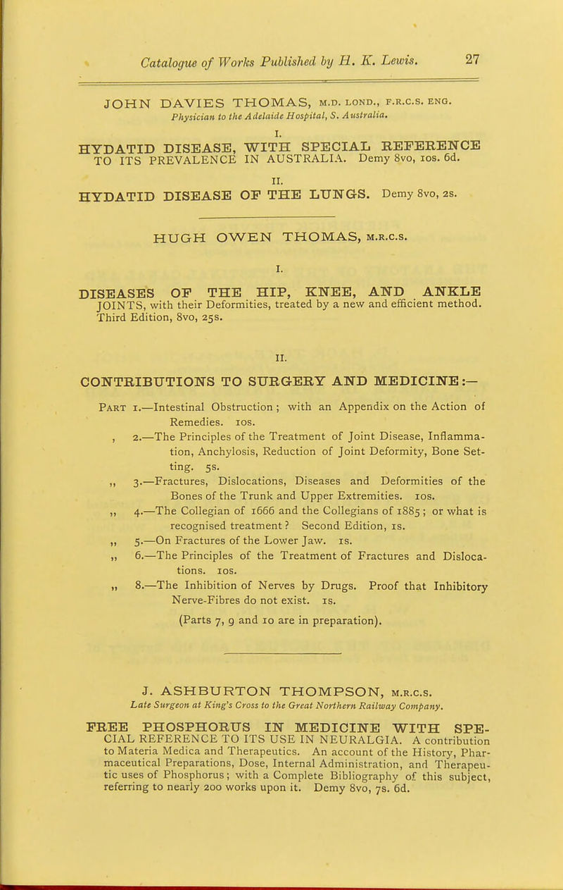 JOHN DAVIES THOMAS, m.d. lond., f.r.c.s. eng. Physician to the Adelaide Hospital, S. Australia. I. HYDATID DISEASE, WITH SPECIAL REFERENCE TO ITS PREVALENCE IN AUSTRALIA. Demy 8vo, ios. 6d. II. HYDATID DISEASE OP THE LUNGS. Demy 8vo, 2s. HUGH OWEN THOMAS, m.r.c.s. I. DISEASES OP THE HIP, KNEE, AND ANKLE JOINTS, with their Deformities, treated by a new and efficient method. Third Edition, 8vo, 25s. II. CONTRIBUTIONS TO SURGERY AND MEDICINE :— Part i.—Intestinal Obstruction; with an Appendix on the Action of Remedies, ios. , 2.—The Principles of the Treatment of Joint Disease, Inflamma- tion, Anchylosis, Reduction of Joint Deformity, Bone Set- ting. 5s. ,, 3.—Fractures, Dislocations, Diseases and Deformities of the Bones of the Trunk and Upper Extremities, ios. ,, 4.—The Collegian of 1666 and the Collegians of 1885 ; or what is recognised treatment ? Second Edition, is. ,, 5.—On Fractures of the Lower Jaw. is. ,, 6.—The Principles of the Treatment of Fractures and Disloca- tions, ios. „ 8.—The Inhibition of Nerves by Drugs. Proof that Inhibitory Nerve-Fibres do not exist, is. (Parts 7, 9 and 10 are in preparation). J. ASHBURTON THOMPSON, m.r.c.s. Late Surgeon at King's Cross to the Great Northern Railway Company. PREE PHOSPHORUS IN MEDICINE WITH SPE- CIAL REFERENCE TO ITS USE IN NEURALGIA. A contribution to Materia Medica and Therapeutics. An account of the History, Phar- maceutical Preparations, Dose, Internal Administration, and Therapeu- tic uses of Phosphorus; with a Complete Bibliography of this subject, referring to nearly 200 works upon it. Demy 8vo, 7s. 6d.