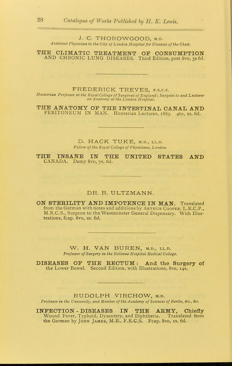 J. C. THOROWGOOD, m.d. Assistant Physician to the City of London Hospital for Diseases of the Chest. THE CLIMATIC TREATMENT OP CONSUMPTION AND CHRONIC LUNG DISEASES. Third Edition, post 8vo, 3s 6d. FREDERICK TREVES, f.r.c.s. Hunterian Professor at the Royal College of Surgeons of England ; Surgeon to and Lecturer on Anatomy at the London Hospital. THE ANATOMY OP THE INTESTINAL CANAL AND PERITONEUM IN MAN. Hunterian Lectures, 1885. 410, 2s. 6d. D. HACK TTJKE, m.d., ll.d. Fellow of the Royal College of Physicians, London. THE INSANE IN THE UNITED STATES AND CANADA. Demy 8vo, 7s. 6d. DR. R. ULTZMANN. ON STERILITY AND IMPOTENCE IN MAN. Translated from the German with notes and additions by Arthur Cooper, L.R.C.P., M.R.C.S., Surgeon to the Westminster General Dispensary. With Illus- trations, fcap. 8vo, 25. 6d. W. H. VAN BUREN, m.d., ll.d. Professor of Surgery in the Bellevue Hospital Medical College. DISEASES OP THE RECTUM: And the Surgery of the Lower Bowel. Second Edition, with Illustrations, 8vo, 14s. RUDOLPH VIRCHOW, m.d. Professor in the University, and Member of the Academy of Sciences of Berlin, &c, &c. INFECTION - DISEASES IN THE ARMY, Chiefly Wound Fever, Typhoid, Dysentery, and Diphtheria. Translated from the German by John James, M.B., F.R.C.S. Fcap. 8vo, is. 6d.