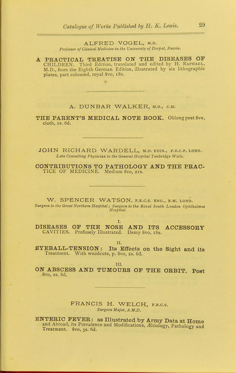 ALFRED VOGEL, m.d. Professor of Clinical Medicine in the University of Dorpat, Russia. A PRACTICAL TREATISE ON THE DISEASES OF CHILDREN. Third Edition, translated and edited by H. Raphael, M.D., from the Eighth German Edition, illustrated by six lithographic plates, part coloured, royal 8vo, 18s. A. DUNBAR WALKER, m.d., cm. THE PARENT'S MEDICAL NOTE BOOK. Oblong post 8vo, cloth, is. 6d. JOHN RICHARD WARDELL, m.d. edin., f.r.c.p. lond. Late Consulting Physician to the General Hospital Tunbridge Wells. CONTRIBUTIONS TO PATHOLOGY AND THE PRAC- TICE OF MEDICINE. Medium 8vo, 21s. W. SPENCER WATSON, f.r.c.s. eng., b.m. lond. Surgeon to the Great Northern Hospital; Surgeon to the Royal South London Ophthalmic H ospital. I. DISEASES OP THE NOSE AND ITS ACCESSORY CAVITIES. Profusely Illustrated. Demy 8vo, 18s. II. EYEBALL-TENSION: Its Effects 011 the Sight and its Treatment. With woodcuts, p. 8vo, 2s. 6d. III. ON ABSCESS AND TUMOURS OF THE ORBIT. Post 8vo, 2s. 6d. FRANCIS H. WELCH, f.r.c.s. Surgeon Major, A .M.D. ENTERIC FEVER: as Illustrated by Army Data at Home and Abroad, its Prevalence and Modifications, ^Etiology, Patholoev and Treatment. 8vo, 5s. 6d. s/