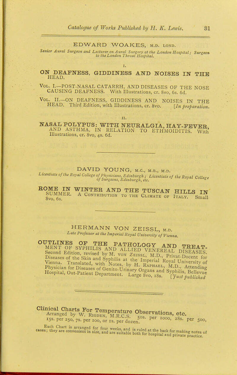 EDWARD WOAKES, m.d. lond. Senior Aural Surgeon and Lecturer on Aural Surgery at the London Hospital; Surgeon to the London Throat Hospital. ON^ DEAFNESS, GIDDINESS AND NOISES IN THE Vol. I.—POST-NASAL CATARRH, AND DISEASES OF THE NOSE CAUSING DEAFNESS. With Illustrations, cr. 8vo, 6s. 6d. Vol. II.—ON DEAFNESS, GIDDINESS AND NOISES IN THE HEAD. Third Edition, with Illustrations, cr. 8vo. [In preparation. NAa££ P,9£tYPTIS: witH NEURALGIA, HAY-FEVER AND ASTHMA, IN RELATION TO ETHMOIDITIS. With Illustrations, cr. 8vo, 4s. 6d. DAVID YOUNG, m.c, m.b., m.d. Licentiate of the Royal College of Physicians, Edinburgh ; Licentiate of the Royal College of Surgeons, Edinburgh, etc. R°SUMME? ^I^fTER AND THE TUSCAN HILLS IN 8vo 6s Contribution to the Climate of Italy. Small HERMANN VON ZEISSL, m.d. Late Professor at the Imperial Royal University of Vienna, OUTLINES OF THE PATTTOT nn v a ^-n MENT OF . SYPHILISAND ^LLIED°VENERi?? mSBA^ Second Edition, revised by M. von Zeissl M n p • tUJLSEASES- Diseases of the Skin and Syphilis £ The lSpPnvat-Docent for Vienna. Translated, with Notes, by H. Raphael D AttS'!r °^ Physician for Diseases of Genito-Urinary Organs and sSr Aedm& Hospnal, Out-Patient Department. Large^sf ^fubtZ CUlCr?ng?dhabf Observations, etc. x5s. per 350,%. period riper dozen50 ^ IO°°' 28s ^ ^oo,