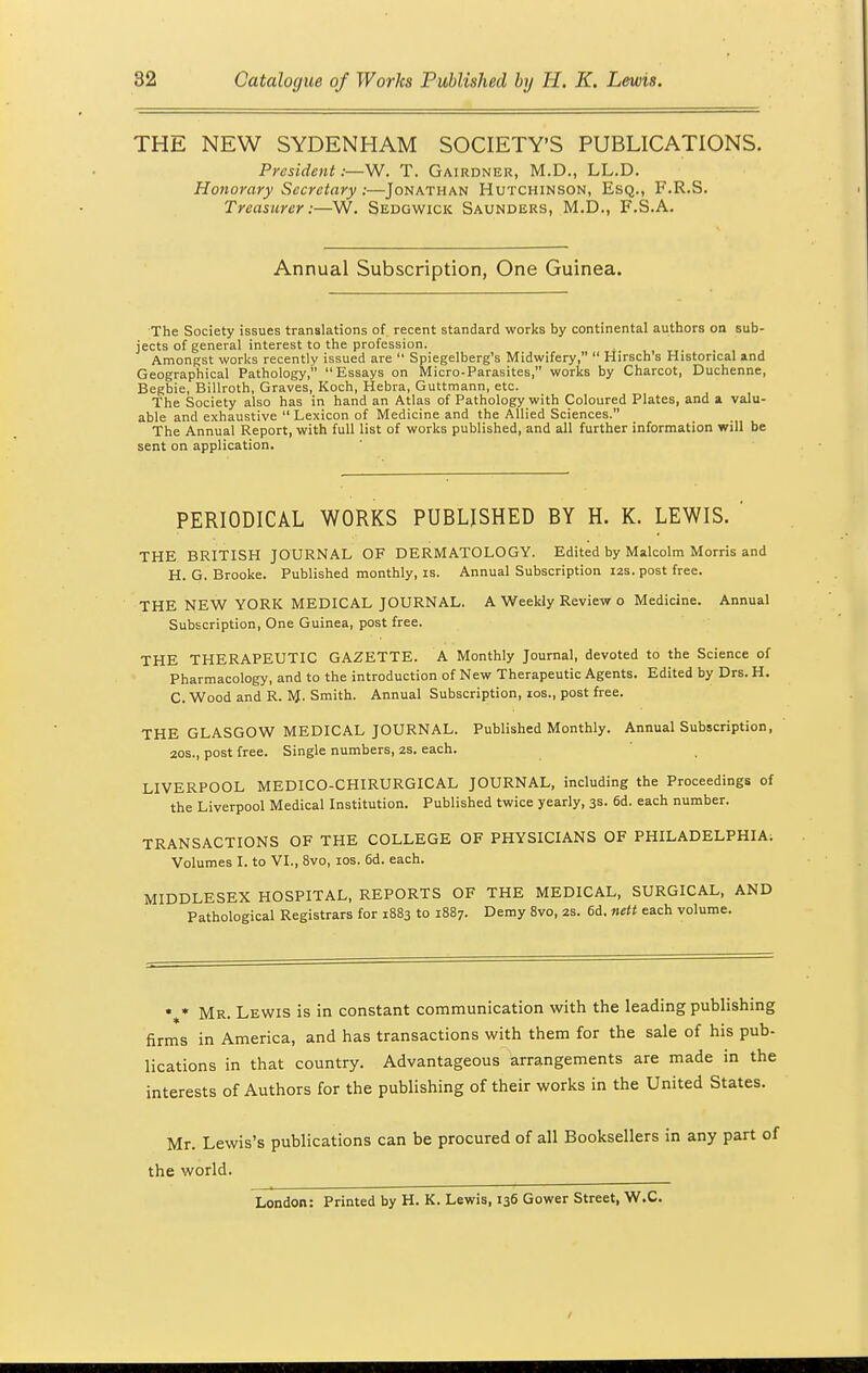 THE NEW SYDENHAM SOCIETY'S PUBLICATIONS. President:—W. T. Gairdner, M.D., LL.D. Honorary Secretary:—Jonathan Hutchinson, Esq., F.R.S. Treasurer:—W. Sedgwick Saunders, M.D., F.S.A. Annual Subscription, One Guinea. The Society issues translations of recent standard works by continental authors on sub- jects of general interest to the profession. Amongst works recently issued are  Spiegelberg's Midwifery,  Hirsch's Historical and Geographical Pathology, Essays on Micro-Parasites, works by Charcot, Duchenne, Begbie, Billroth, Graves, Koch, Hebra, Guttmann, etc. The Society also has in hand an Atlas of Pathology with Coloured Plates, and a valu- able and exhaustive  Lexicon of Medicine and the Allied Sciences. The Annual Report, with full list of works published, and all further information will be sent on application. PERIODICAL WORKS PUBLISHED BY H. K. LEWIS. ' THE BRITISH JOURNAL OF DERMATOLOGY. Edited by Malcolm Morris and H. 0- Brooke. Published monthly, is. Annual Subscription 12s. post free. THE NEW YORK MEDICAL JOURNAL. A Weekly Review o Medicine. Annual Subscription, One Guinea, post free. THE THERAPEUTIC GAZETTE. A Monthly Journal, devoted to the Science of Pharmacology, and to the introduction of New Therapeutic Agents. Edited by Drs. H. C. Wood and R. H- Smith. Annual Subscription, 10s., post free. THE GLASGOW MEDICAL JOURNAL. Published Monthly. Annual Subscription, 20s., post free. Single numbers, 2s. each. LIVERPOOL MEDICO-CHIRURGICAL JOURNAL, including the Proceedings of the Liverpool Medical Institution. Published twice yearly, 3s. 6d. each number. TRANSACTIONS OF THE COLLEGE OF PHYSICIANS OF PHILADELPHIA. Volumes I. to VI., 8vo, 10s. 6d. each. MIDDLESEX HOSPITAL, REPORTS OF THE MEDICAL, SURGICAL, AND Pathological Registrars for 1883 to 1887. Demy 8vo, 2s. 6d. nett each volume. • * Mr. Lewis is in constant communication with the leading publishing firms in America, and has transactions with them for the sale of his pub- lications in that country. Advantageous arrangements are made in the interests of Authors for the publishing of their works in the United States. Mr. Lewis's publications can be procured of all Booksellers in any part of the world. London: Printed by H. K. Lewis, 136 Gower Street, W.C.