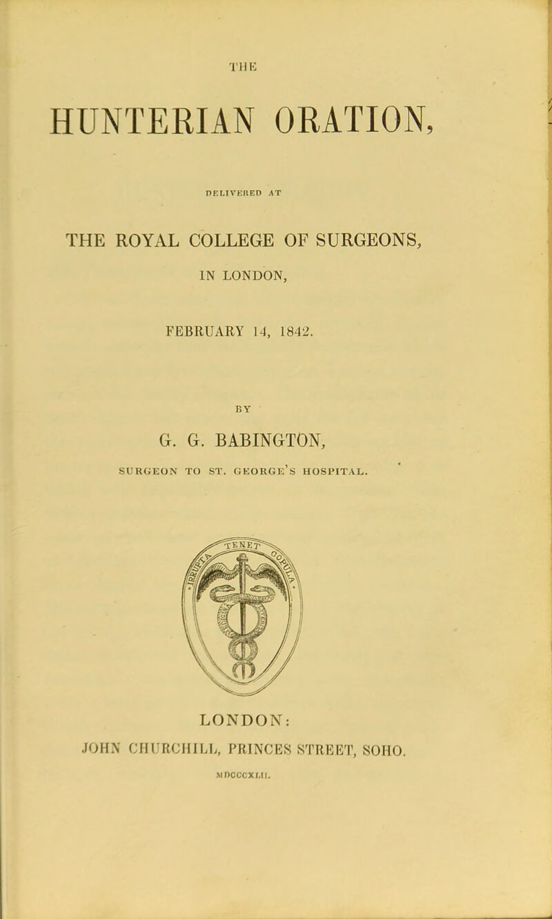 THE HUNTERIAN ORATION, DELIVERED AT THE ROYAL COLLEGE OF SURGEONS, IN LONDON, FEBRUARY 14, 1842. G. G. BABINGTON, SURGEON TO ST. GEORGE'S HOSPITAL. LONDON: JOHN CHURCHILL, PRINCES STREET, SOHO. mdcccxmi.