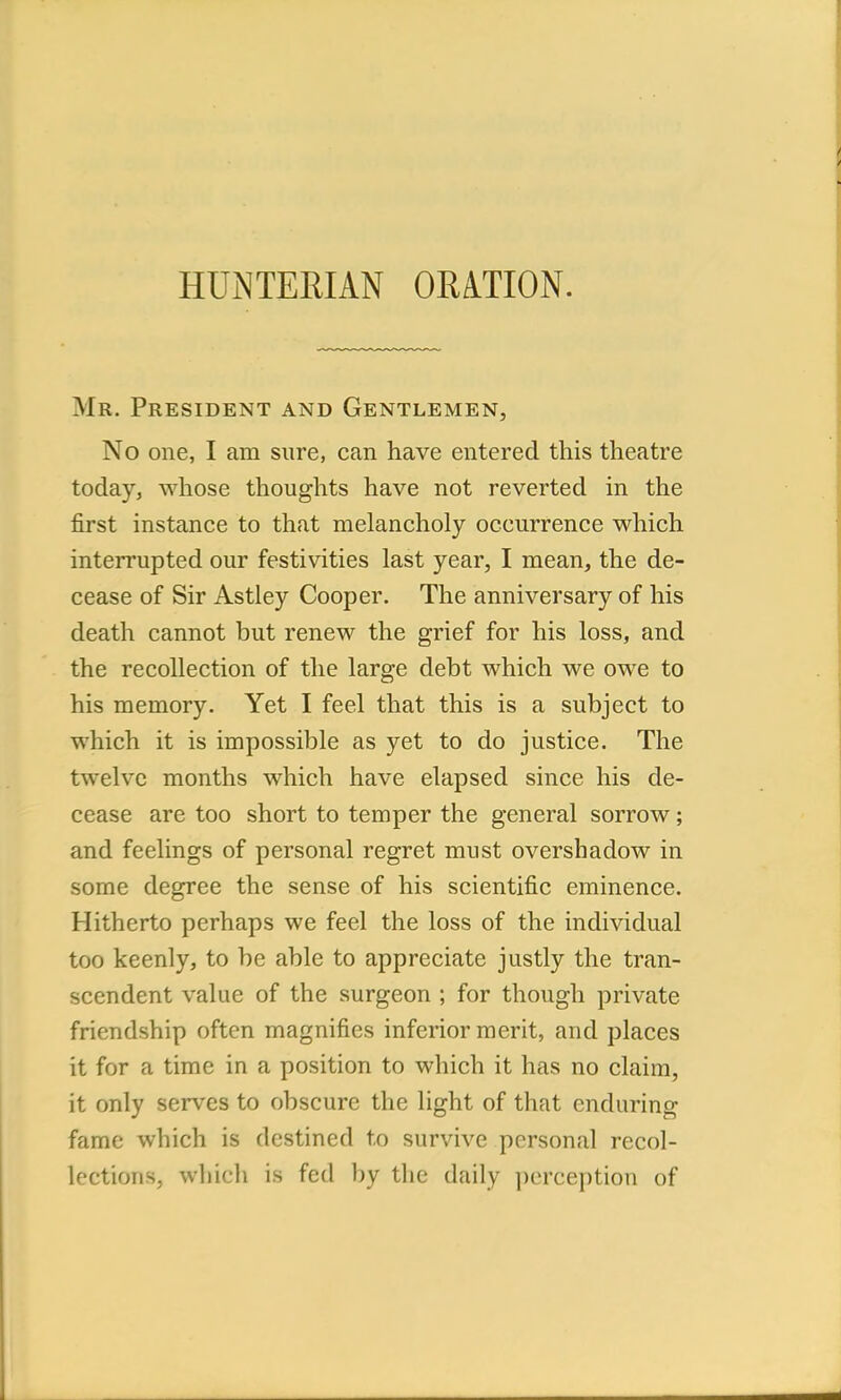 HUNTERIAN ORATION. Mr. President and Gentlemen, No one, I am sure, can have entered this theatre today, whose thoughts have not reverted in the first instance to that melancholy occurrence which interrupted our festivities last year, I mean, the de- cease of Sir Astley Cooper. The anniversary of his death cannot but renew the grief for his loss, and the recollection of the large debt which we owe to his memory. Yet I feel that this is a subject to which it is impossible as yet to do justice. The twelve months which have elapsed since his de- cease are too short to temper the general sorrow; and feelings of personal regret must overshadow in some degree the sense of his scientific eminence. Hitherto perhaps we feel the loss of the individual too keenly, to be able to appreciate justly the tran- scendent value of the surgeon ; for though private friendship often magnifies inferior merit, and places it for a time in a position to which it has no claim, it only serves to obscure the light of that enduring fame which is destined to survive personal recol- lfctions, which is fed by the daily perception of