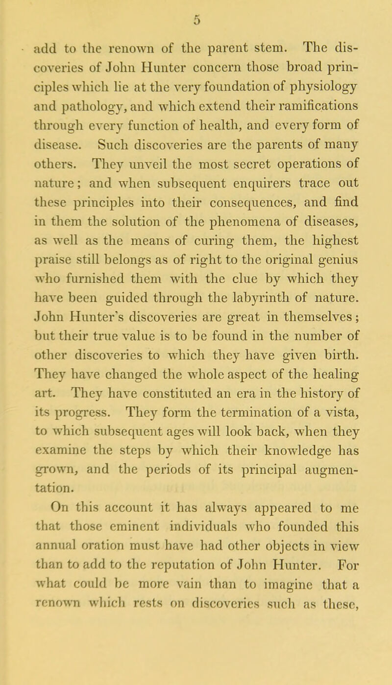 6 add to the renown of the parent stem. The dis- coveries of John Hunter concern those broad prin- ciples which lie at the very foundation of physiology and pathology, and which extend their ramifications through every function of health, and every form of disease. Such discoveries are the parents of many others. They unveil the most secret operations of nature; and when subsequent enquirers trace out these principles into their consequences, and find in them the solution of the phenomena of diseases, as well as the means of curing them, the highest praise still belongs as of right to the original genius who furnished them with the clue by which they have been guided through the labyrinth of nature. John Hunter's discoveries are great in themselves; but their true value is to be found in the number of other discoveries to which they have given birth. They have changed the whole aspect of the healing art. They have constituted an era in the history of its progress. They form the termination of a vista, to which subsequent ages will look back, when they examine the steps by which their knowledge has grown, and the periods of its principal augmen- tation. On this account it has always appeared to me that those eminent individuals who founded this annual oration must have had other objects in view than to add to the reputation of John Hunter. For what could be more vain than to imagine that a renown which rests on discoveries such as these,