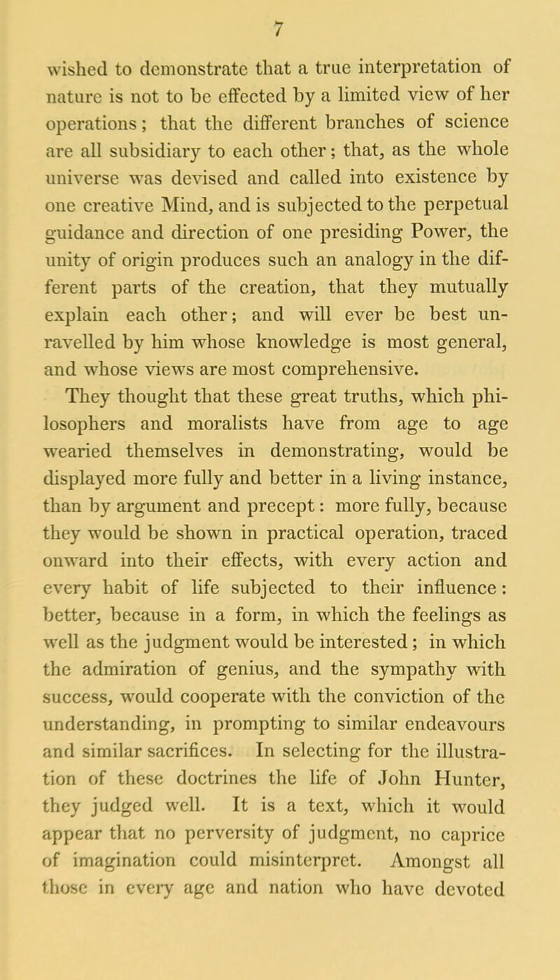 wished to demonstrate that a true interpretation of nature is not to be effected by a limited view of her operations; that the different branches of science are all subsidiary to each other; that, as the whole universe was devised and called into existence by one creative Mind, and is subjected to the perpetual guidance and direction of one presiding Power, the unity of origin produces such an analogy in the dif- ferent parts of the creation, that they mutually explain each other; and will ever be best un- ravelled by him whose knowledge is most general, and whose views are most comprehensive. They thought that these great truths, which phi- losophers and moralists have from age to age wearied themselves in demonstrating, would be displayed more fully and better in a living instance, than by argument and precept: more fully, because they would be shown in practical operation, traced onward into their effects, with every action and every habit of life subjected to their influence: better, because in a form, in which the feelings as well as the judgment would be interested; in which the admiration of genius, and the sympathy with success, would cooperate with the conviction of the understanding, in prompting to similar endeavours and similar sacrifices. In selecting for the illustra- tion of these doctrines the life of John Hunter, they judged well. It is a text, which it would appear that no perversity of judgment, no caprice of imagination could misinterpret. Amongst all those in every age and nation who have devoted