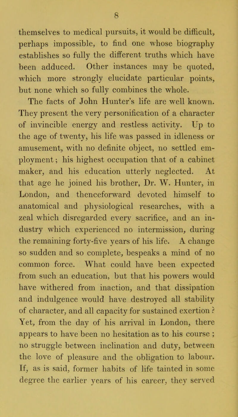 themselves to medical pursuits, it would be difficult, perhaps impossible, to find one whose biography establishes so fully the different truths which have been adduced. Other instances may be quoted, which more strongly elucidate particular points, but none which so fully combines the whole. The facts of John Hunter's life are well known. They present the very personification of a character of invincible energy and restless activity. Up to the age of twenty, his life was passed in idleness or amusement, with no definite object, no settled em- ployment ; his highest occupation that of a cabinet maker, and his education utterly neglected. At that age he joined his brother, Dr. W. Hunter, in London, and thenceforward devoted himself to anatomical and physiological researches, with a zeal which disregarded every sacrifice, and an in- dustry which experienced no intermission, during the remaining forty-five years of his life. A change so sudden and so complete, bespeaks a mind of no common force. What could have been expected from such an education, but that his powers would have withered from inaction, and that dissipation and indulgence would have destroyed all stability of character, and all capacity for sustained exertion ? Yet, from the day of his arrival in London, there appears to have been no hesitation as to his course ; no struggle between inclination and duty, between the love of pleasure and the obligation to labour. If, as is said, former habits of life tainted in some degree the earlier years of his career, they served