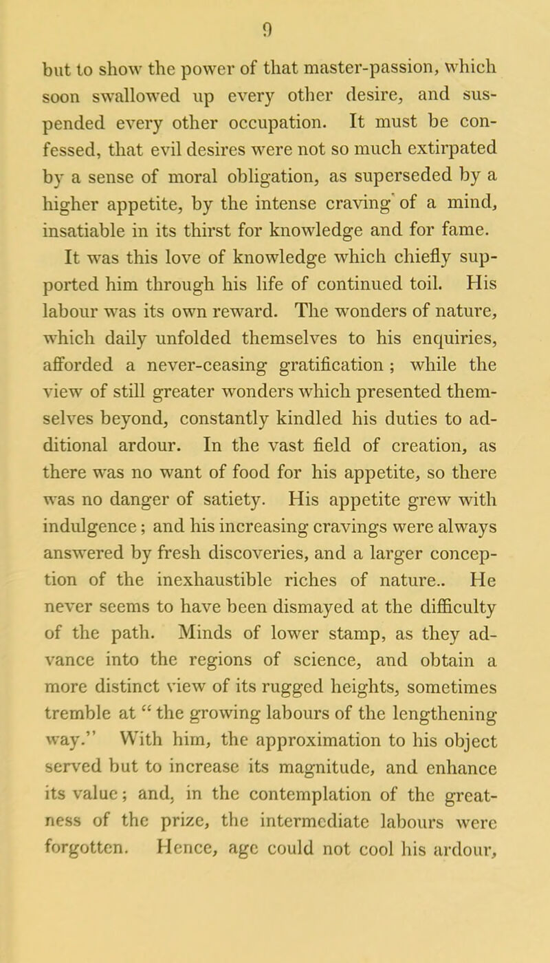 but to show the power of that master-passion, which soon swallowed up every other desire, and sus- pended every other occupation. It must be con- fessed, that evil desires were not so much extirpated by a sense of moral obligation, as superseded by a higher appetite, by the intense craving' of a mind, insatiable in its thirst for knowledge and for fame. It was this love of knowledge which chiefly sup- ported him through his life of continued toil. His labour was its own reward. The wonders of nature, which daily unfolded themselves to his enquiries, afforded a never-ceasing gratification ; while the view of still greater wonders which presented them- selves beyond, constantly kindled his duties to ad- ditional ardour. In the vast field of creation, as there was no want of food for his appetite, so there was no danger of satiety. His appetite grew with indidgence; and his increasing cravings were always answered by fresh discoveries, and a larger concep- tion of the inexhaustible riches of nature.. He never seems to have been dismayed at the difficulty of the path. Minds of lower stamp, as they ad- vance into the regions of science, and obtain a more distinct view of its rugged heights, sometimes tremble at the growing labours of the lengthening- way. With him, the approximation to his object served but to increase its magnitude, and enhance its value; and, in the contemplation of the great- ness of the prize, the intermediate labours were forgotten. Hence, age could not cool his ardour,