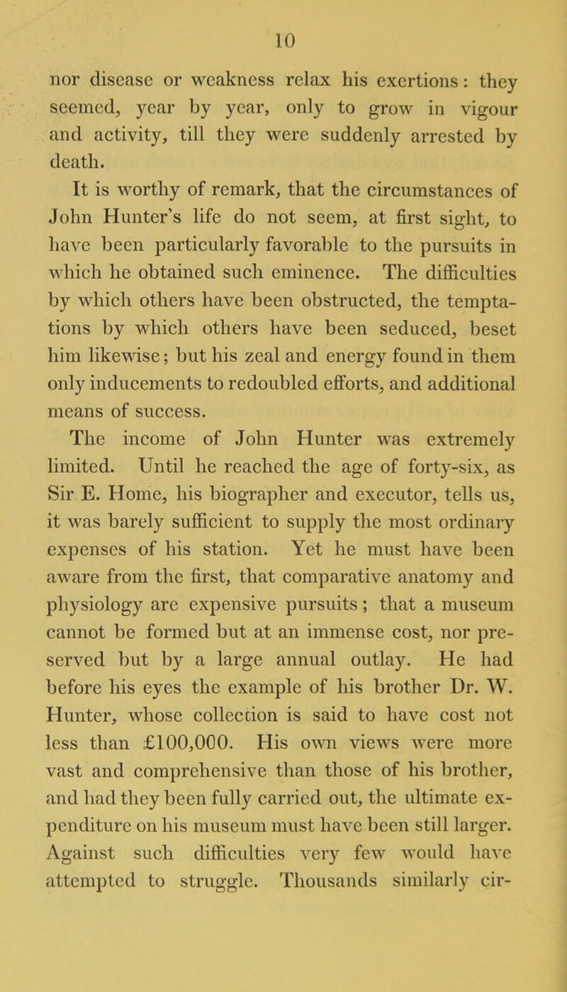 nor disease or weakness relax his exertions: they seemed, year by year, only to grow in vigour and activity, till they were suddenly arrested by death. It is worthy of remark, that the circumstances of John Hunter's life do not seem, at first sight, to have been particularly favorable to the pursuits in which he obtained such eminence. The difficulties by which others have been obstructed, the tempta- tions by which others have been seduced, beset him likewise; but his zeal and energy found in them only inducements to redoubled efforts, and additional means of success. The income of John Hunter was extremely limited. Until he reached the age of forty-six, as Sir E. Home, his biographer and executor, tells us, it was barely sufficient to supply the most ordinary expenses of his station. Yet he must have been aware from the first, that comparative anatomy and physiology are expensive pursuits; that a museum cannot be formed but at an immense cost, nor pre- served but by a large annual outlay. He had before his eyes the example of his brother Dr. W. Hunter, whose collection is said to have cost not less than £100,000. His own views were more vast and comprehensive than those of his brother, and had they been fully carried out, the ultimate ex- penditure on his museum must have been still larger. Against such difficulties very few would have attempted to struggle. Thousands similarly cir-