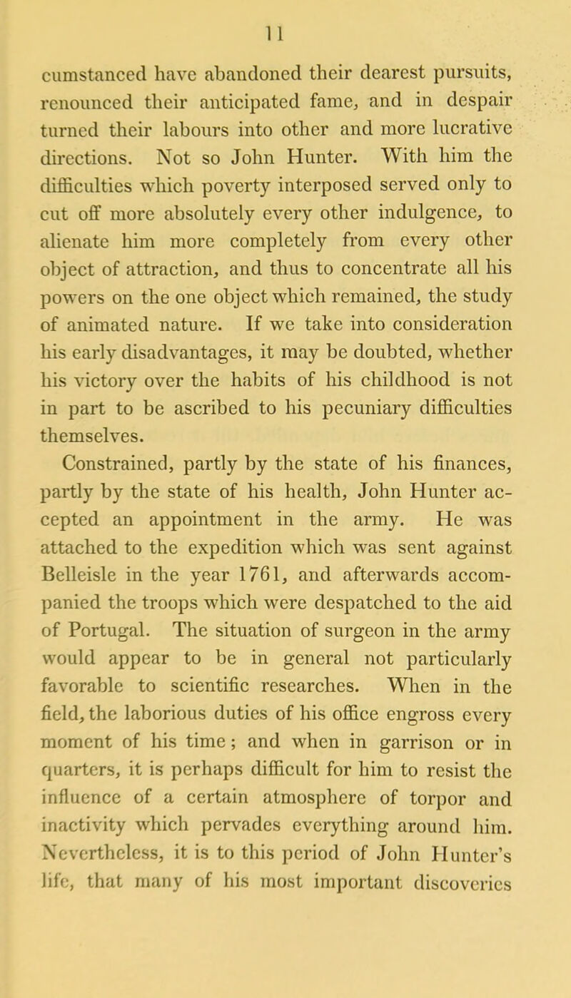 cumstanced have abandoned their dearest pursuits, renounced their anticipated fame, and in despair turned their labours into other and more lucrative directions. Not so John Hunter. With him the difficulties which poverty interposed served only to cut off more absolutely every other indulgence, to alienate him more completely from every other object of attraction, and thus to concentrate all his powers on the one object which remained, the study of animated nature. If we take into consideration his early disadvantages, it may be doubted, whether his victory over the habits of his childhood is not in part to be ascribed to his pecuniary difficulties themselves. Constrained, partly by the state of his finances, partly by the state of his health, John Hunter ac- cepted an appointment in the army. He was attached to the expedition which was sent against Belleisle in the year 1761, and afterwards accom- panied the troops which were despatched to the aid of Portugal. The situation of surgeon in the army would appear to be in general not particularly favorable to scientific researches. When in the field, the laborious duties of his office engross every moment of his time; and when in garrison or in quarters, it is perhaps difficult for him to resist the influence of a certain atmosphere of torpor and inactivity which pervades everything around him. Nevertheless, it is to this period of John Hunter's life, that many of his most important discoveries