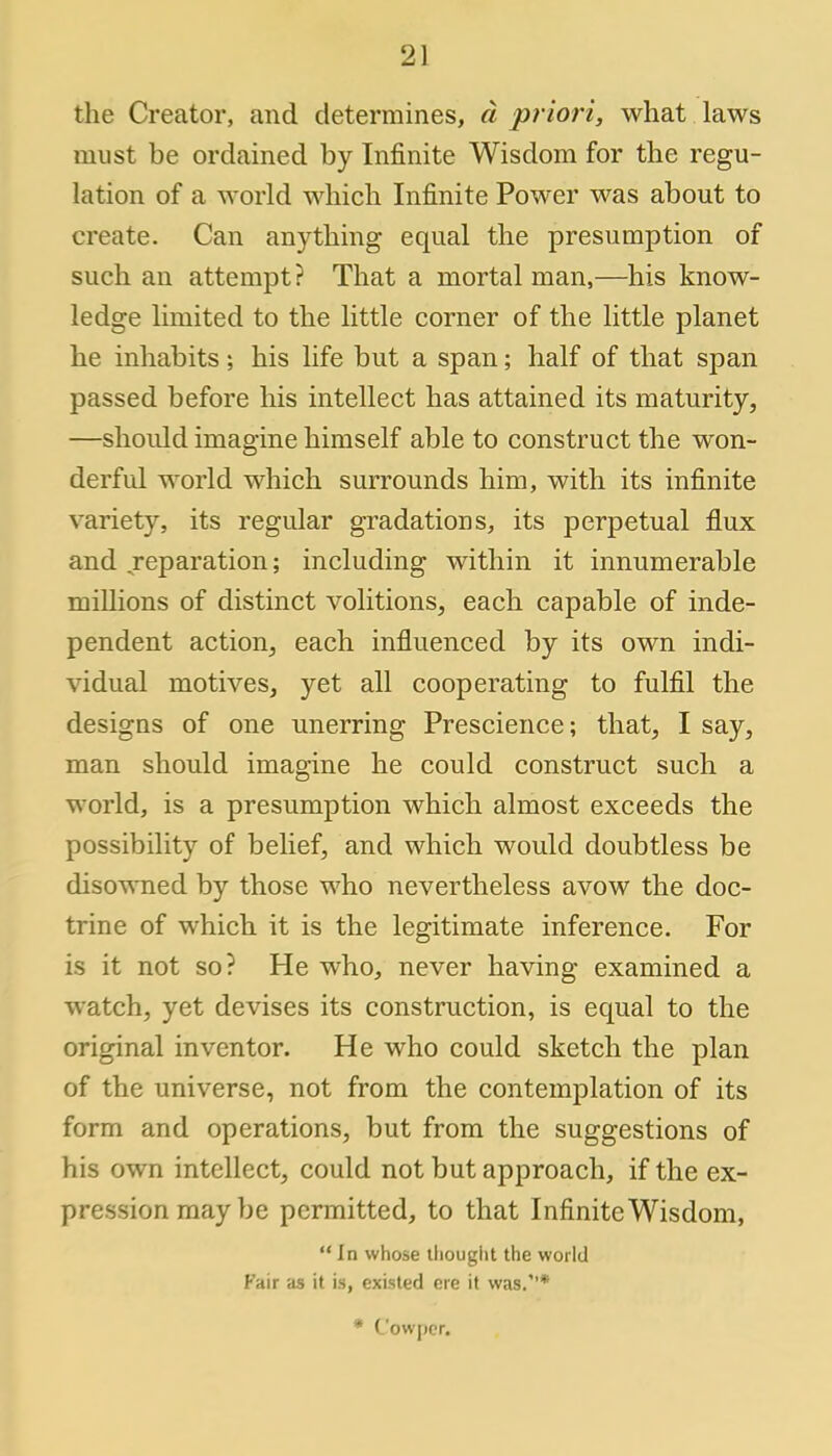 the Creator, and determines, d priori, what laws must be ordained by Infinite Wisdom for the regu- lation of a world which Infinite Power was about to create. Can anything equal the presumption of such an attempt ? That a mortal man,—his know- ledge limited to the little corner of the little planet he inhabits; his life but a span; half of that span passed before his intellect has attained its maturity, —should imagine himself able to construct the won- derful world which surrounds him, with its infinite variety, its regular gradations, its perpetual flux and reparation; including within it innumerable millions of distinct volitions, each capable of inde- pendent action, each influenced by its own indi- vidual motives, yet all cooperating to fulfil the designs of one unerring Prescience; that, I say, man should imagine he could construct such a world, is a presumption which almost exceeds the possibility of belief, and which would doubtless be disowned by those who nevertheless avow the doc- trine of which it is the legitimate inference. For is it not so? He who, never having examined a watch, yet devises its construction, is equal to the original inventor. He who could sketch the plan of the universe, not from the contemplation of its form and operations, but from the suggestions of his own intellect, could not but approach, if the ex- pression may be permitted, to that Infinite Wisdom, In whose thought the world Fair as it is, existed ere it was.* * C'owper.