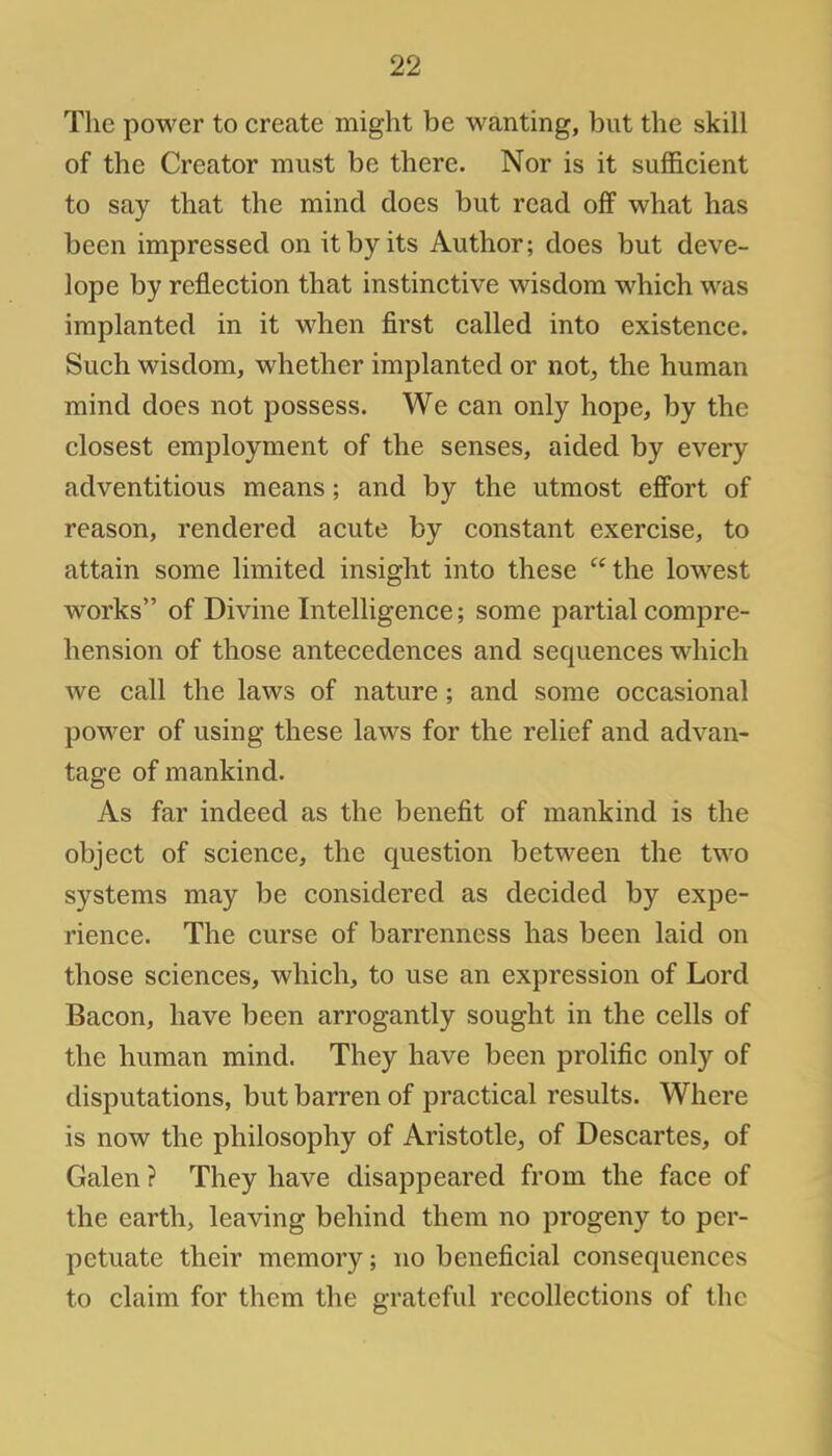 The power to create might be wanting, but the skill of the Creator must be there. Nor is it sufficient to say that the mind does but read off what has been impressed on it by its Author; does but deve- lope by reflection that instinctive wisdom which was implanted in it when first called into existence. Such wisdom, whether implanted or not, the human mind does not possess. We can only hope, by the closest employment of the senses, aided by every adventitious means; and by the utmost effort of reason, rendered acute by constant exercise, to attain some limited insight into these the lowest works of Divine Intelligence; some partial compre- hension of those antecedences and sequences which we call the laws of nature; and some occasional power of using these laws for the relief and advan- tage of mankind. As far indeed as the benefit of mankind is the object of science, the question between the two systems may be considered as decided by expe- rience. The curse of barrenness has been laid on those sciences, which, to use an expression of Lord Bacon, have been arrogantly sought in the cells of the human mind. They have been prolific only of disputations, but barren of practical results. Where is now the philosophy of Aristotle, of Descartes, of Galen ? They have disappeared from the face of the earth, leaving behind them no progeny to per- petuate their memory; no beneficial consequences to claim for them the grateful recollections of the
