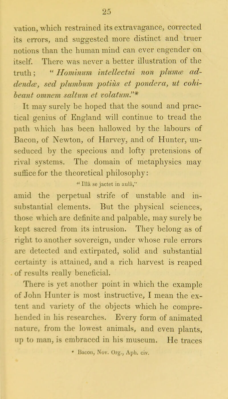 ration, which restrained its extravagance, corrected its errors, and suggested more distinct and truer notions than the human mind can ever engender on itself. There was never a better illustration of the truth;  Hominum intellectui non plumce ad- denda:, sed plumbum potiiis et pondera, ut cohi- beant omnem saltum et volatum.* It may surely be hoped that the sound and prac- tical genius of England will continue to tread the path uhich has been hallowed by the labours of Bacon, of Newton, of Harvey, and of Hunter, un- seduced by the specious and lofty pretensions of rival systems. The domain of metaphysics may suffice for the theoretical philosophy:  Ilia se jactet in aula, amid the perpetual strife of unstable and in- substantial elements. But the physical sciences, those which are definite and palpable, may surely be kept sacred from its intrusion. They belong as of right to another sovereign, under whose rule errors are detected and extirpated, solid and substantial certainty is attained, and a rich harvest is reaped . of results really beneficial. There is yet another point in which the example of John Hunter is most instructive, I mean the ex- tent and variety of the objects which he compre- hended in his researches. Every form of animated nature, from the lowest animals, and even plants, up to man, is embraced in his museum. He traces