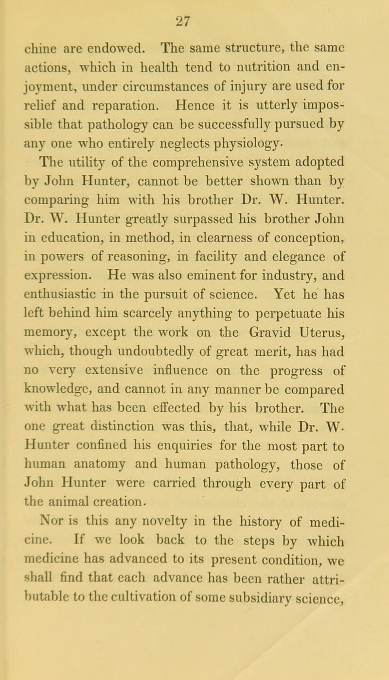 chine are endowed. The same structure, the same actions, which in health tend to nutrition and en- joyment, under circumstances of injury are used for relief and reparation. Hence it is utterly impos- sible that pathology can be successfully pursued by any one who entirely neglects physiology. The utility of the comprehensive system adopted by John Hunter, cannot be better shown than by comparing him with his brother Dr. W. Hunter. Dr. W. Hunter greatly surpassed his brother John in education, in method, in clearness of conception, in powers of reasoning, in facility and elegance of expression. He was also eminent for industry, and enthusiastic in the pursuit of science. Yet he has left behind him scarcely anything to perpetuate his memory, except the work on the Gravid Uterus, which, though undoubtedly of great merit, has had no very extensive influence on the progress of knowledge, and cannot in any manner be compared with what has been effected by his brother. The one great distinction was this, that, while Dr. W- Hunter confined his enquiries for the most part to human anatomy and human pathology, those of John Hunter were carried through every part of the animal creation. Nor is this any novelty in the history of medi- cine. If we look back to the steps by which medicine has advanced to its present condition, we shall find that each advance has been rather attri- butable to the cultivation of some subsidiary science,