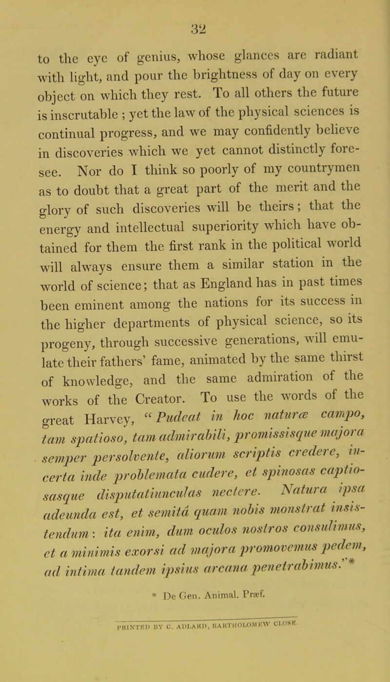 to the eye of genius, whose glances are radiant with light, and pour the brightness of day on every object on which they rest. To all others the future is inscrutable ; yet the law of the physical sciences is continual progress, and we may confidently believe in discoveries which we yet cannot distinctly fore- see. Nor do I think so poorly of my countrymen as to doubt that a great part of the merit and the glory of such discoveries will be theirs; that the energy and intellectual superiority which have ob- tained for them the first rank in the political world will always ensure them a similar station in the world of science; that as England has in past times been eminent among the nations for its success in the higher departments of physical science, so its progeny, through successive generations, will emu- late their fathers' fame, animated by the same thirst of knowledge, and the same admiration of the works of the Creator. To use the words of the great Harvey,  Pudeat in hoc natures campo, tarn spatioso, tarn admirabili, promissisque majora semper persolvente, aliorum scriptis credere, in- certa hide prollemata cudere, et spinosas captio- sasque disputatiunculas nectere. Natnra ipsa adeunda est, et semitd qua.m nobis monstrat insis- tendum: ita enim, dum oculos noslros consulimus, ct a minimis exorsi ad viajora promovemus pedem ad intima tandem ipsius arcana penrl rabimusr * De Gen. Animal. Pra-f.