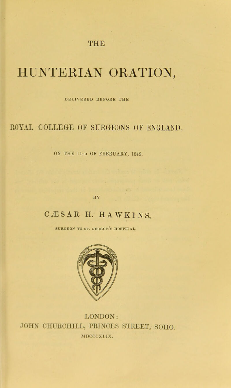 THE HUNTERIAN ORATION, DELIVERED BEFORE THE ROYAL COLLEGE OF SURGEONS OF ENGLAND, ON THE 14th OF FEBKUARY, 1849. BY CAESAR H. HAWKINS, surgeon to st. george's hospital. LONDON: JOHN CHURCHILL, PRINCES STREET, SOHO. MDCCCXMX.