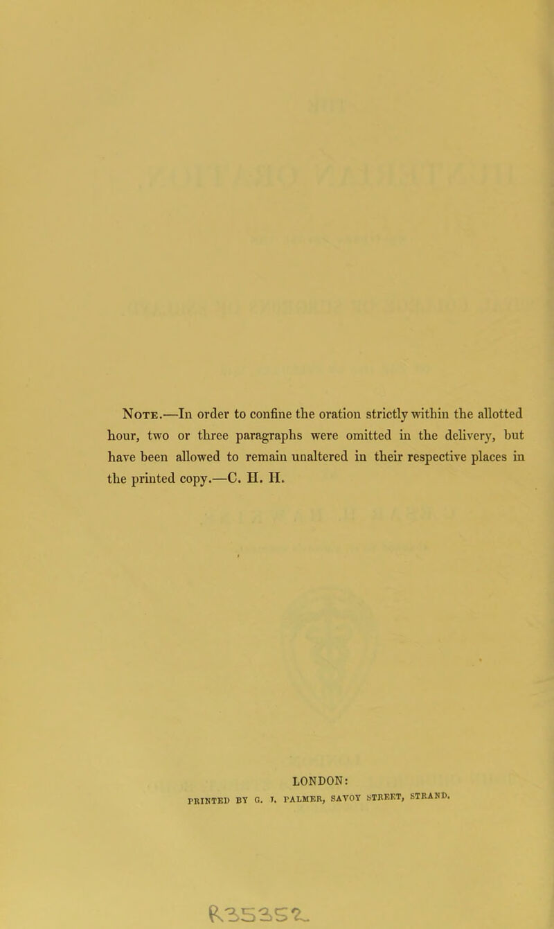 Note.—In order to confine the oration strictly within the allotted hour, two or three paragraphs were omitted in the delivery, hut have heen allowed to remain unaltered in their respective places in the printed copy.—C. H. H. LONDON: PRINTED BY C. T. PALMER, SAVOY STREET, STRAND.