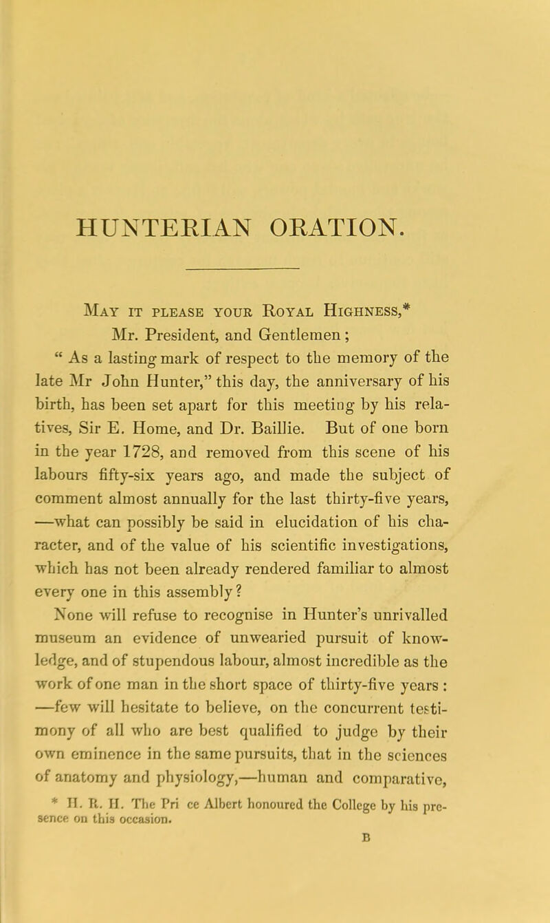 HUNTERIAN ORATION. May it please your Royal Highness,* Mr. President, and Gentlemen;  As a lasting mark of respect to the memory of the late Mr John Hunter, this day, the anniversary of his birth, has been set apart for this meeting by his rela- tives, Sir E. Home, and Dr. Baillie. But of one born in the year 1728, and removed from this scene of his labours fifty-six years ago, and made the subject of comment almost annually for the last thirty-five years, —what can possibly be said in elucidation of his cha- racter, and of the value of his scientific investigations, which has not been already rendered familiar to almost every one in this assembly? None will refuse to recognise in Hunter's unrivalled museum an evidence of unwearied pursuit of know- ledge, and of stupendous labour, almost incredible as the work of one man in the short space of thirty-five years : —few will hesitate to believe, on the concurrent testi- mony of all who are best qualified to judge by their own eminence in the same pursuits, that in the sciences of anatomy and physiology,—human and comparative, * II. R. II. The Pri ce Albert honoured the College by his pre- sence on this occasion. B