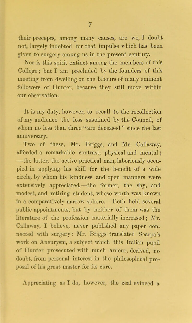 their precepts, among many causes, are we, I doubt not, largely indebted for that impulse which has been given to surgery among us in the present century. Nor is this spirit extinct among the members of this College; but I am precluded by the founders of this meeting from dwelling on the labours of many eminent followers of Hunter, because they still move within our observation. It is my duty, however, to recall to the recollection of my audience the loss sustained by the Council, of whom no less than three  are deceased  since the last anniversary. Two of these, Mr. Briggs, and Mr. Callaway, afforded a remarkable contrast, physical and mental; —the latter, the active practical man, laboriously occu- pied in applying his skill for the benefit of a wide circle, by whom his kindness and open manners were extensively appreciated,—the former, the shy, and modest, and retiring student, whose worth was known in a comparatively narrow sphere. Both held several public appointments, but by neither of them was the literature of the profession materially increased ; Mr. Callaway, I believe, never published any paper con- nected with surgery: Mr. Briggs translated Scarpa's work on Aneurysm, a subject which this Italian pupil of Hunter prosecuted with much ardour, derived, no doubt, from personal interest in the philosophical pro- posal of his great master for its cure. Appreciating as I do, however, the zeal evinced a