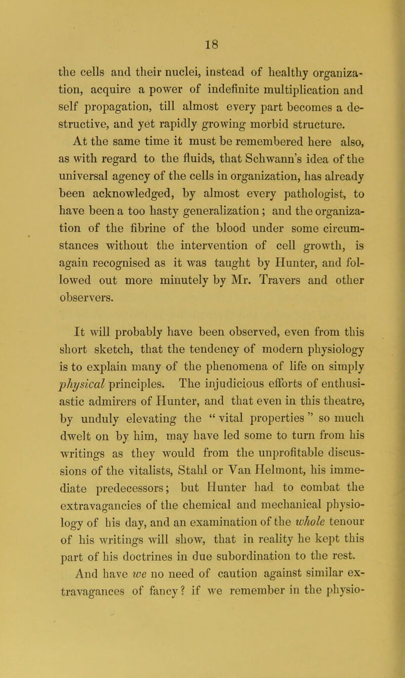 the cells and their nuclei, instead of healthy organiza- tion, acquire a power of indefinite multiplication and self propagation, till almost every part becomes a de- structive, and yet rapidly growing morbid structure. At the same time it must be remembered here also, as with regard to the fluids, that Schwann's idea of the universal agency of the cells in organization, has already been acknowledged, by almost every pathologist, to have been a too hasty generalization; and the organiza- tion of the fibrine of the blood under some circum- stances without the intervention of cell growth, is again recognised as it was taught by Hunter, and fol- lowed out more minutely by Mr. Travers and other observers. It will probably have been observed, even from this short sketch, that the tendency of modern physiology is to explain many of the phenomena of life on simply physical principles. The injudicious efforts of enthusi- astic admirers of Hunter, and that even in this theatre, by unduly elevating the  vital properties  so much dwelt on by him, may have led some to turn from his writings as they would from the unprofitable discus- sions of the vitalists, Stahl or Van Helmont, his imme- diate predecessors; but Hunter had to combat the extravagancies of the chemical and mechanical physio- logy of his day, and an examination of the whole tenour of his writings will show, that in reality he kept this part of his doctrines in due subordination to the rest. And have we no need of caution against similar ex- travagances of fancy ? if we remember in the physio-