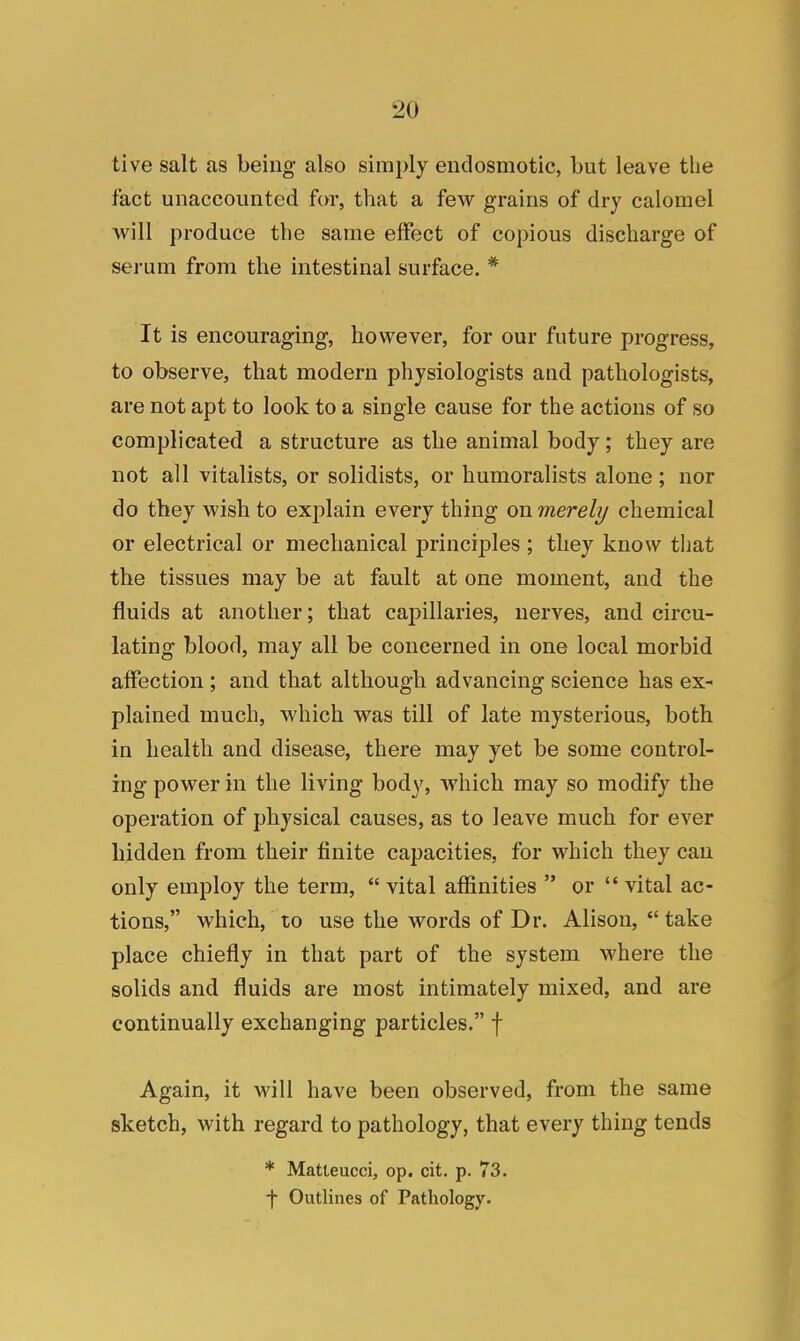 live salt as being also simply endosmotic, but leave the fact unaccounted for, that a few grains of dry calomel will produce the same effect of copious discharge of serum from the intestinal surface. * It is encouraging, however, for our future progress, to observe, that modern physiologists and pathologists, are not apt to look to a single cause for the actions of so complicated a structure as the animal body; they are not all vitalists, or solidists, or humoralists alone; nor do they wish to explain every thing on merely chemical or electrical or mechanical principles ; they know that the tissues may be at fault at one moment, and the fluids at another; that capillaries, nerves, and circu- lating blood, may all be concerned in one local morbid affection ; and that although advancing science has ex- plained much, which was till of late mysterious, both in health and disease, there may yet be some control- ing power in the living body, which may so modify the operation of physical causes, as to leave much for ever hidden from their finite capacities, for which they can only employ the term,  vital affinities  or  vital ac- tions, which, to use the words of Dr. Alison,  take place chiefly in that part of the system where the solids and fluids are most intimately mixed, and are continually exchanging particles. f Again, it will have been observed, from the same sketch, with regard to pathology, that every thing tends * Matteucci, op. cit. p. 73. f Outlines of Pathology.