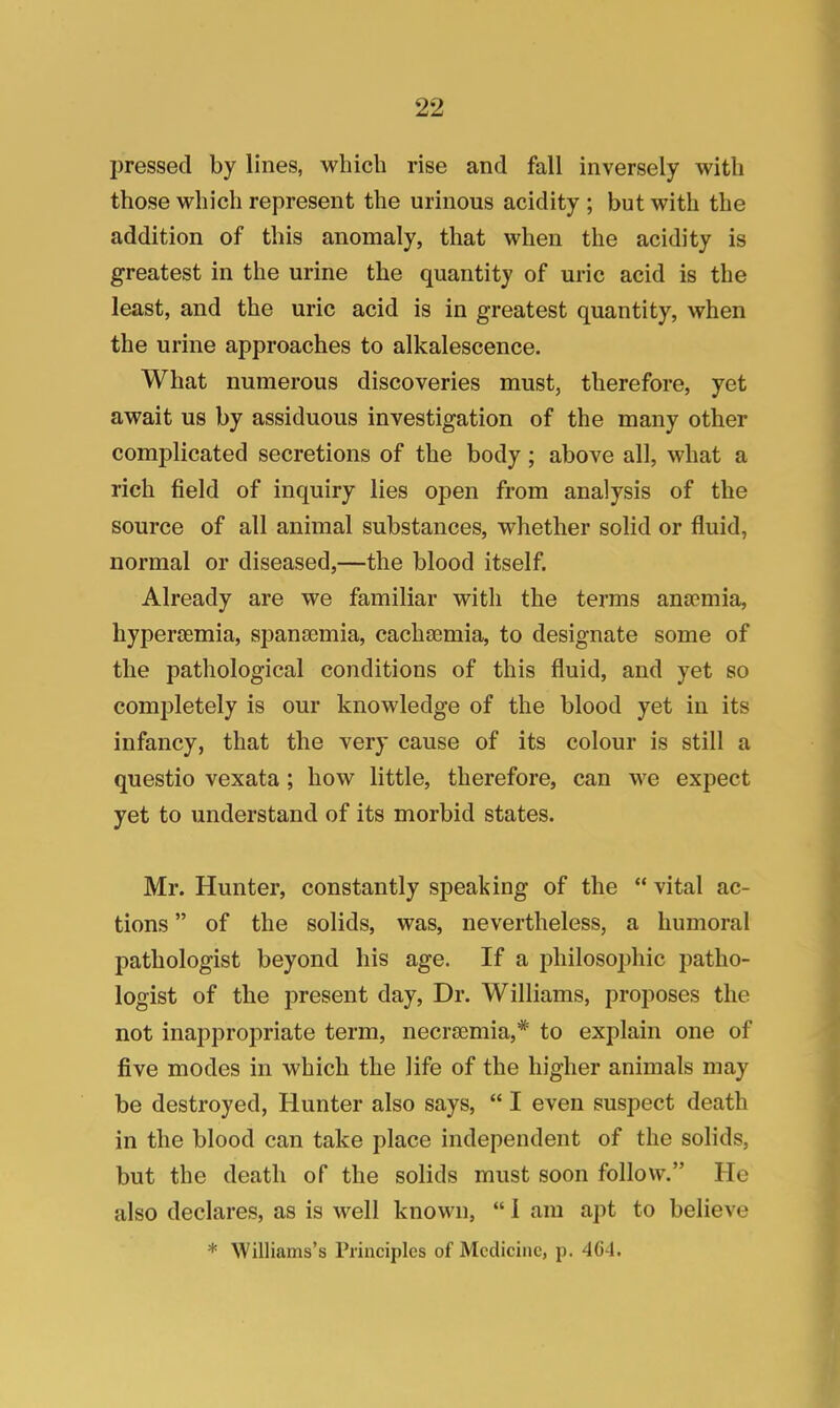 pressed by lines, which rise and fall inversely with those which represent the urinous acidity ; but with the addition of this anomaly, that when the acidity is greatest in the urine the quantity of uric acid is the least, and the uric acid is in greatest quantity, when the urine approaches to alkalescence. What numerous discoveries must, therefore, yet await us by assiduous investigation of the many other complicated secretions of the body; above all, what a rich field of inquiry lies open from analysis of the source of all animal substances, whether solid or fluid, normal or diseased,—the blood itself. Already are we familiar with the terms ansemia, hyperemia, spansamia, cachsemia, to designate some of the pathological conditions of this fluid, and yet so completely is our knowledge of the blood yet in its infancy, that the very cause of its colour is still a questio vexata; how little, therefore, can we expect yet to understand of its morbid states. Mr. Hunter, constantly speaking of the  vital ac- tions  of the solids, was, nevertheless, a humoral pathologist beyond his age. If a philosojjhic patho- logist of the present day, Dr. Williams, proposes the not inappropriate term, necrsemia,*' to explain one of five modes in which the life of the higher animals may be destroyed, Hunter also says,  I even suspect death in the blood can take place independent of the solids, but the death of the solids must soon follow. He also declares, as is well known,  i am apt to believe * Williams's Principles of Medicine, p. 464.