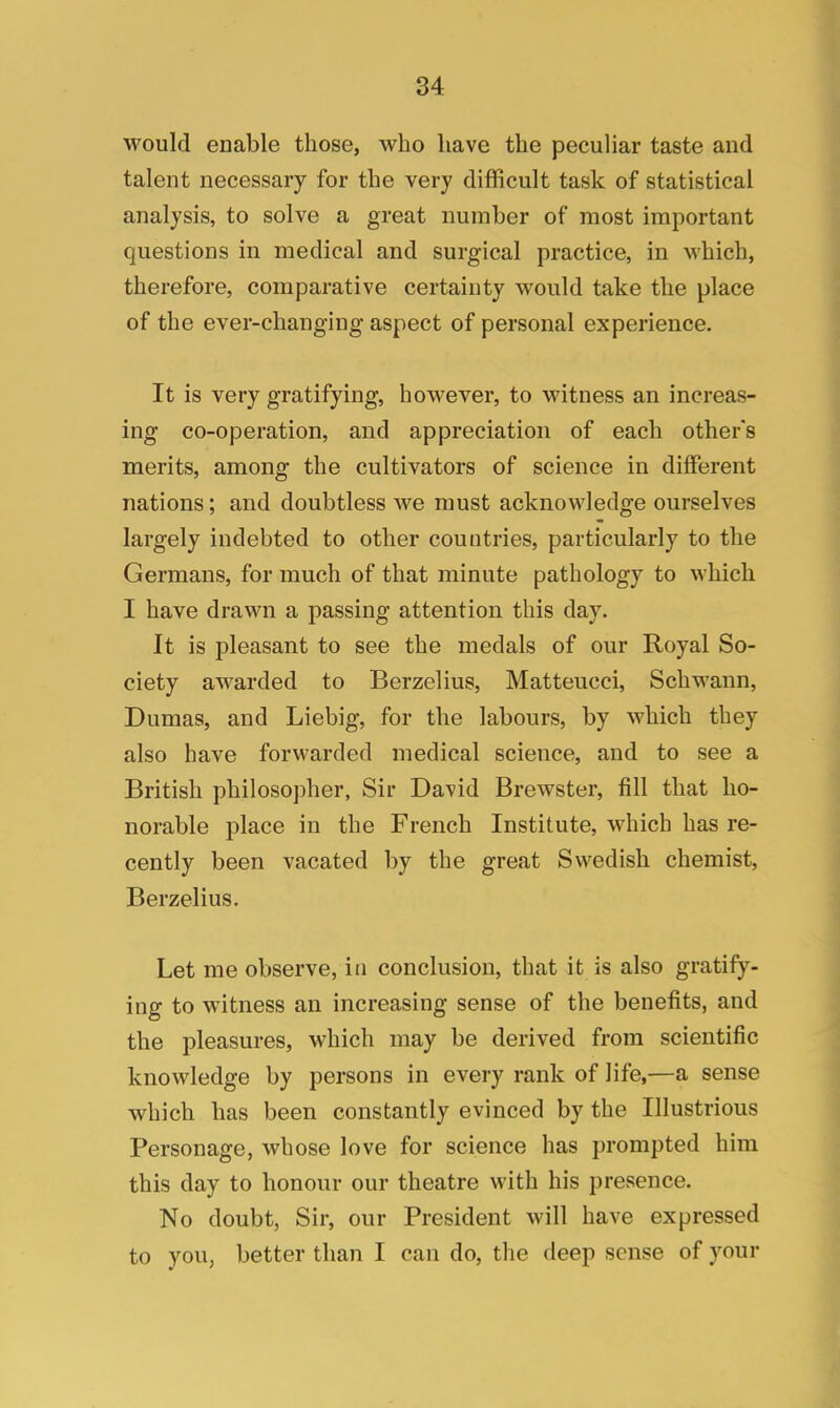 would enable those, who have the peculiar taste and talent necessary for the very difficult task of statistical analysis, to solve a great number of most important questions in medical and surgical practice, in which, therefore, comparative certainty would take the place of the ever-changing aspect of personal experience. It is very gratifying, however, to witness an increas- ing co-operation, and appreciation of each other's merits, among the cultivators of science in different nations; and doubtless we must acknowledge ourselves largely indebted to other countries, particularly to the Germans, for much of that minute pathology to which I have drawn a passing attention this clay. It is pleasant to see the medals of our Royal So- ciety awarded to Berzelius, Matteucci, Schwann, Dumas, and Liebig, for the labours, by which they also have forwarded medical science, and to see a British philosopher, Sir David Brewster, fill that ho- norable place in the French Institute, which has re- cently been vacated by the great Swedish chemist, Berzelius. Let me observe, in conclusion, that it is also gratify- ing to witness an increasing sense of the benefits, and the pleasures, which may be derived from scientific knowledge by persons in every rank of life,—a sense which has been constantly evinced by the Illustrious Personage, whose love for science has prompted him this day to honour our theatre with his presence. No doubt, Sir, our President will have expressed to you, better than I can do, the deep sense of your