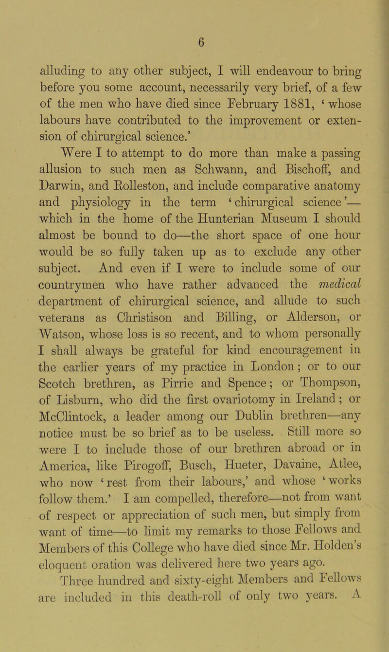 alluding to any other subject, I will endeavour to bring before you some account, necessarily very brief, of a few of the men who have died since February 1881, c whose labours have contributed to the improvement or exten- sion of chirurgical science.’ Were I to attempt to do more than make a passing allusion to such men as Schwann, and BischofF, and Darwin, and Rolleston, and include comparative anatomy and physiology in the term ‘ chirurgical science ’— which in the home of the Hunterian Museum I should almost be bound to do—the short space of one hour would be so fully taken up as to exclude any other subject. And even if I were to include some of our countrymen who have rather advanced the medical department of chirurgical science, and allude to such veterans as Christison and Billing, or Alderson, or Watson, whose loss is so recent, and to whom personally I shall always be grateful for kind encouragement in the earlier years of my practice in London; or to our Scotch brethren, as Pirrie and Spence; or Thompson, of Lisburn, who did the first ovariotomy in Ireland; or McClintock, a leader among our Dublin brethren—any notice must be so brief as to be useless. Still more so were I to include those of our brethren abroad or in America, like Pirogoff, Busch, Hueter, Davaine, Atlee, who now ‘ rest from their labours,’ and whose ‘ works follow them.’ I am compelled, therefore—not from want of respect or appreciation of such men, but simply from want of time—to limit my remarks to those Fellows and Members of this College who have died since Mr. Holden s eloquent oration was delivered here two years ago. Three hundred and sixty-eight Members and Fellows are included in this death-roll of only two years. A