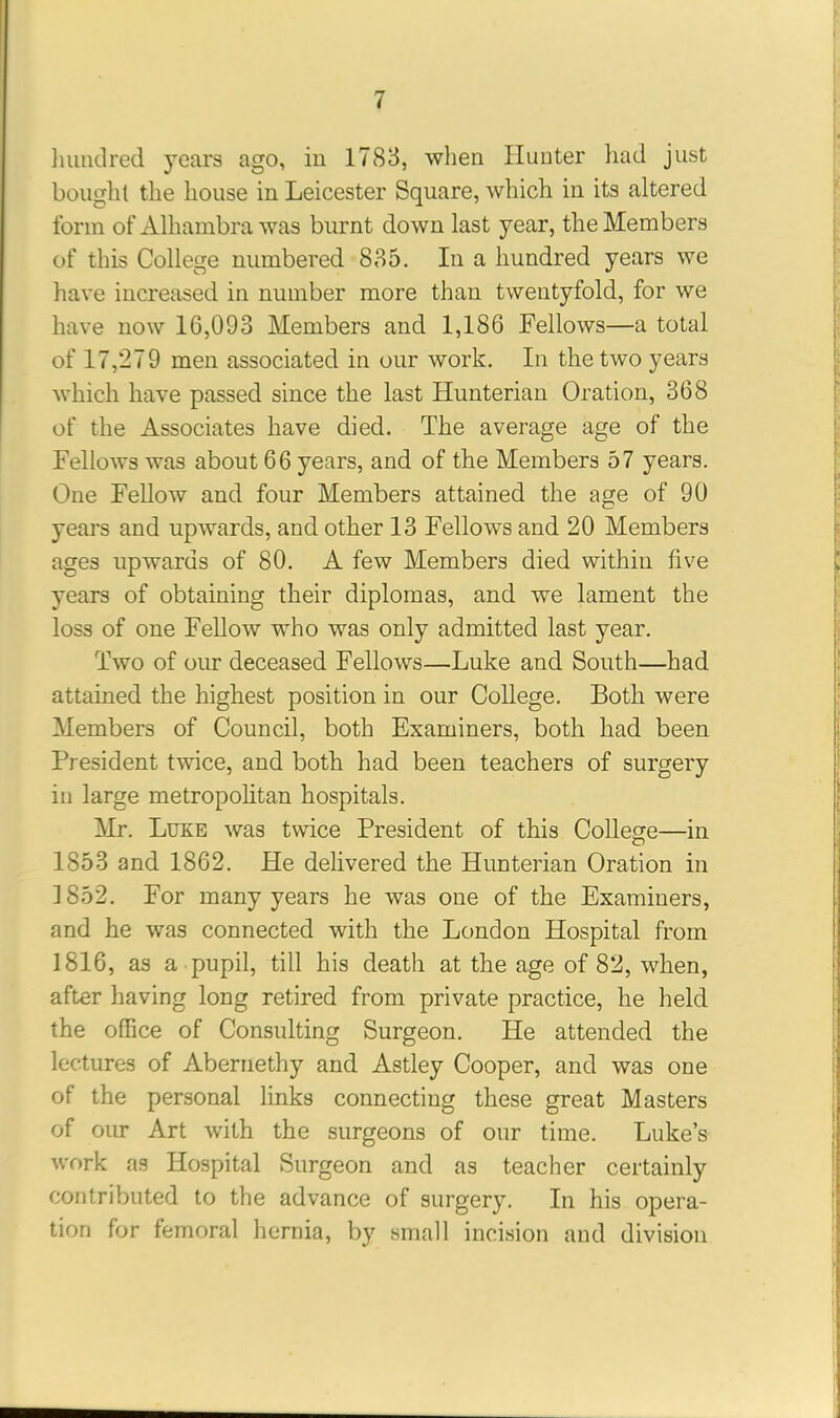 hundred years ago, in 1783, when Hunter had just bought the house in Leicester Square, which in its altered form of Alhambra was burnt down last year, the Members of this College numbered 835. In a hundred years we have increased in number more than twentyfold, for we have now 16,093 Members and 1,186 Fellows—a total of 17,279 men associated in our work. In the two years which have passed since the last Hunterian Oration, 368 of the Associates have died. The average age of the Fellows was about 66 years, and of the Members 57 years. One Fellow and four Members attained the age of 90 years and upwards, and other 13 Fellows and 20 Members ages upwards of 80. A few Members died within five years of obtaining their diplomas, and we lament the loss of one Fellow who was only admitted last year. Two of our deceased Fellows—Luke and South—had attained the highest position in our College. Both were Members of Council, both Examiners, both had been President twice, and both had been teachers of surgery in large metropolitan hospitals. Mr. Luke was twice President of this College—in 1853 and 1862. He delivered the Hunterian Oration in 1852. For many years he was one of the Examiners, and he was connected with the London Hospital from 1816, as a pupil, till his death at the age of 82, when, after having long retired from private practice, he held the office of Consulting Surgeon. He attended the lectures of Abernethy and Astley Cooper, and was one of the personal links connecting these great Masters of our Art with the surgeons of our time. Luke’s work as Hospital Surgeon and as teacher certainly contributed to the advance of surgery. In his opera- tion for femoral hernia, by small incision and division