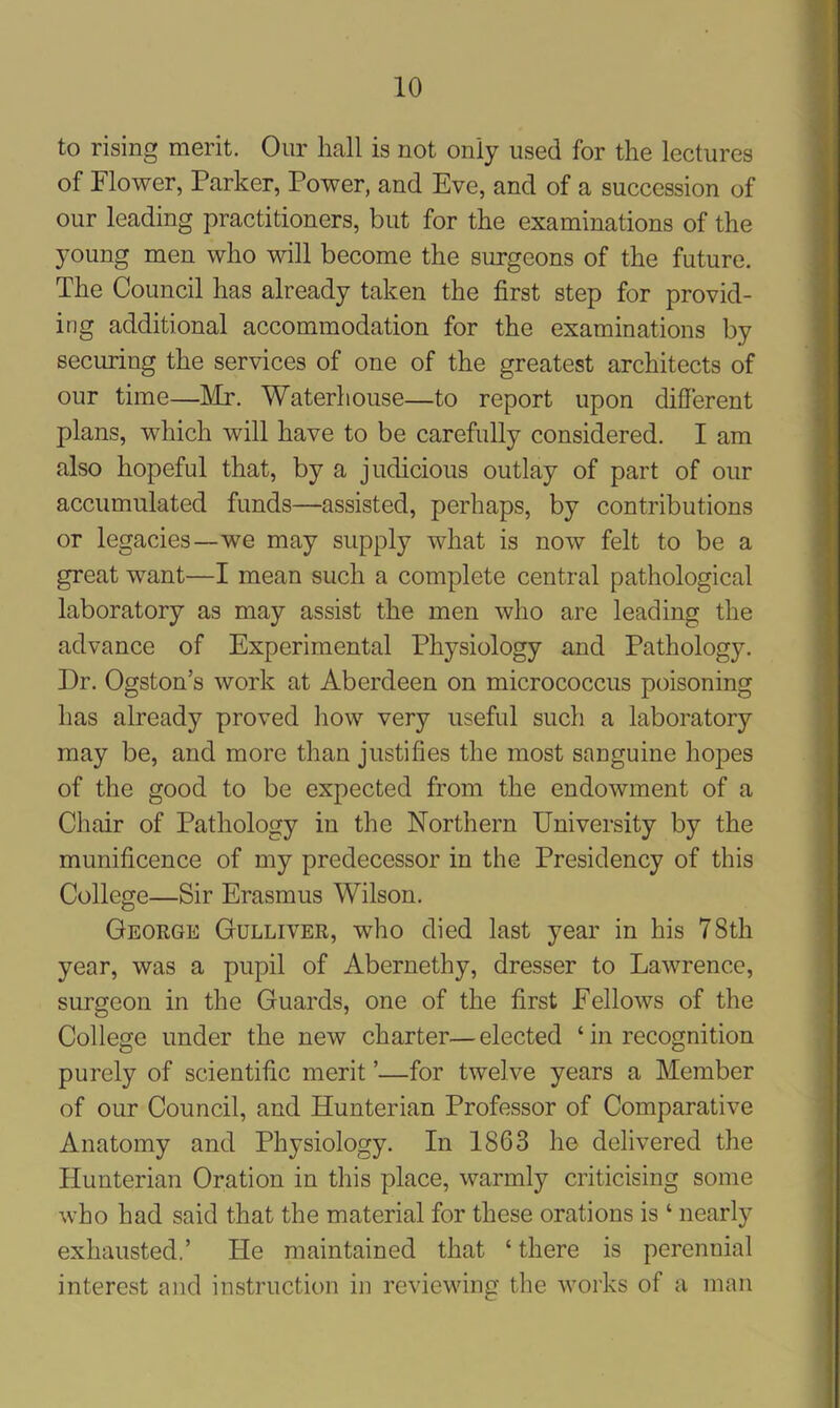 to rising merit. Our hall is not only used for the lectures of Flower, Parker, Power, and Eve, and of a succession of our leading practitioners, but for the examinations of the young men who will become the surgeons of the future. The Council has already taken the first step for provid- ing additional accommodation for the examinations by securing the services of one of the greatest architects of our time—Mr. Waterhouse—to report upon different plans, which will have to be carefully considered. I am also hopeful that, by a judicious outlay of part of our accumulated funds—assisted, perhaps, by contributions or legacies—we may supply what is now felt to be a great want—I mean such a complete central pathological laboratory as may assist the men who are leading the advance of Experimental Physiology and Pathology. Dr. Ogston’s work at Aberdeen on micrococcus poisoning has already proved how very useful such a laboratory may be, and more than justifies the most sanguine hopes of the good to be expected from the endowment of a Chair of Pathology in the Northern University by the munificence of my predecessor in the Presidency of this College—Sir Erasmus Wilson. George Gulliver, who died last year in his 78th year, was a pupil of Abernethy, dresser to Lawrence, surgeon in the Guards, one of the first Fellows of the College under the new charter—elected ‘ in recognition purely of scientific merit ’—for twelve years a Member of our Council, and Hunterian Professor of Comparative Anatomy and Physiology. In 1863 he delivered the Hunterian Oration in this place, warmly criticising some who had said that the material for these orations is ‘ nearly exhausted.’ He maintained that ‘there is perennial interest and instruction in reviewing the works of a man