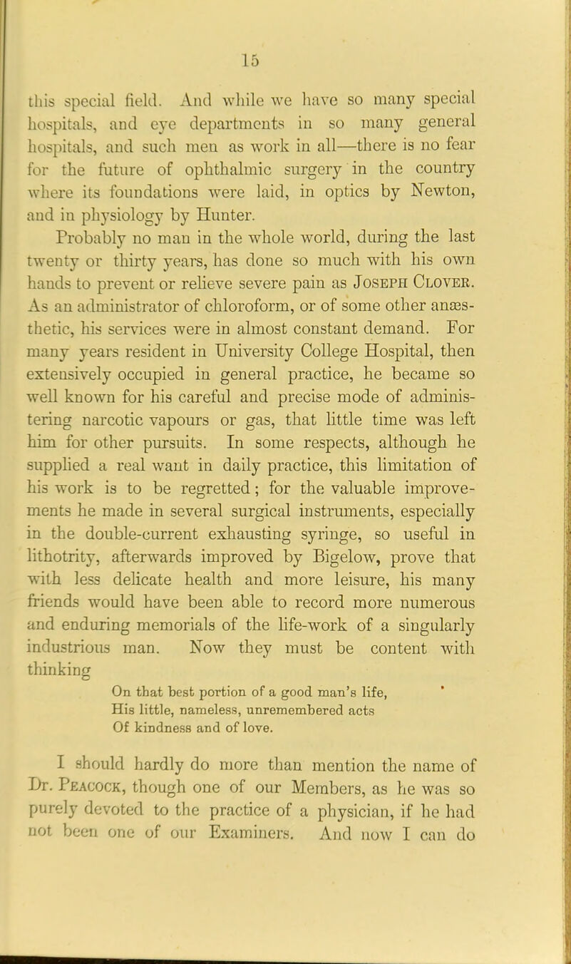 this special field. And while we have so many special hospitals, and eye departments in so many general hospitals, and such men as work in all—there is no fear for the future of ophthalmic surgery in the country where its foundations were laid, in optics by Newton, and in physiology by Hunter. Probably no man in the whole world, during the last twenty or thirty years, has done so much with his own hands to prevent or relieve severe pain as Joseph Clover. As an administrator of chloroform, or of some other anes- thetic, his services were in almost constant demand. For many years resident in University College Hospital, then extensively occupied in general practice, he became so well known for his careful and precise mode of adminis- tering narcotic vapours or gas, that little time was left him for other pursuits. In some respects, although he supplied a real want in daily practice, this limitation of his work is to be regretted; for the valuable improve- ments he made in several surgical instruments, especially in the double-current exhausting syringe, so useful in lithotrity, afterwnrds improved by Bigelow, prove that with less delicate health and more leisure, his many friends would have been able to record more numerous and enduring memorials of the life-work of a singularly industrious man. Now they must be content with thinking On that best portion of a good man’s life, His little, nameless, unremembered acts Of kindness and of love. I should hardly do more than mention the name of I)r. Peacock, though one of our Members, as he was so purely devoted to the practice of a physician, if he had not been one of our Examiners. And now I can do