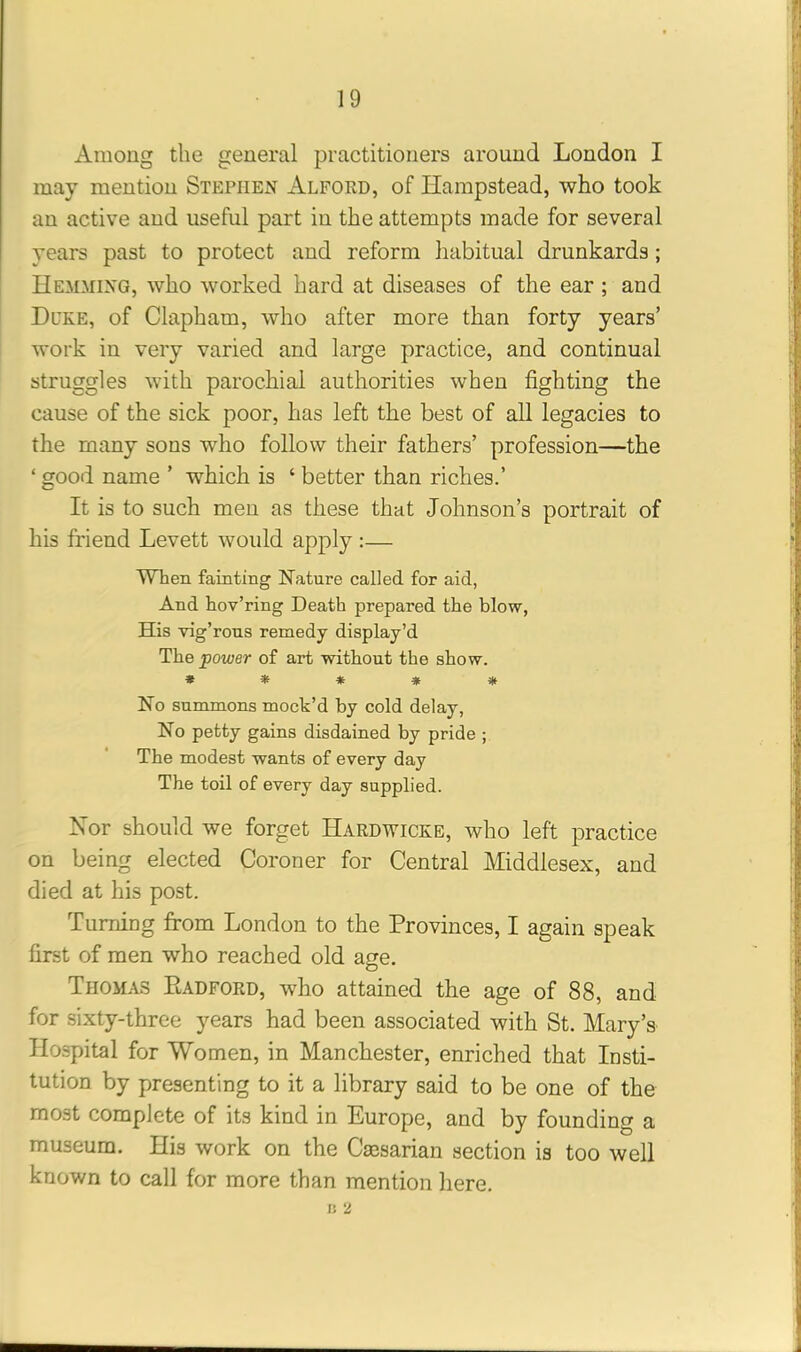 Among the general practitioners around London I may mention Stephen Alford, of Hampstead, who took an active and useful part in the attempts made for several years past to protect and reform habitual drunkards; Hemming, who worked hard at diseases of the ear ; and Duke, of Clapham, who after more than forty years’ work in very varied and large practice, and continual struggles with parochial authorities when fighting the cause of the sick poor, has left the best of all legacies to the many sons who follow their fathers’ profession—the ‘ good name ’ which is ‘ better than riches.’ It is to such men as these that Johnson’s portrait of his friend Levett would apply :— When fainting Nature called for aid, And hov’ring Death prepared the blow, His vig’rous remedy display’d The power of art without the show. ***** No summons mock’d by cold delay, No petty gains disdained by pride ; The modest wants of every day The toil of every day supplied. Nor should we forget Hardwicke, who left practice on being elected Coroner for Central Middlesex, and died at his post. Turning from London to the Provinces, I again speak first of men who reached old age. Thomas PlADFord, who attained the age of 88, and for sixty-three years had been associated with St. Mary’s Hospital for Women, in Manchester, enriched that Insti- tution by presenting to it a library said to be one of the most complete of its kind in Europe, and by founding a museum. His work on the Caesarian section is too well known to call for more than mention here. I! 2
