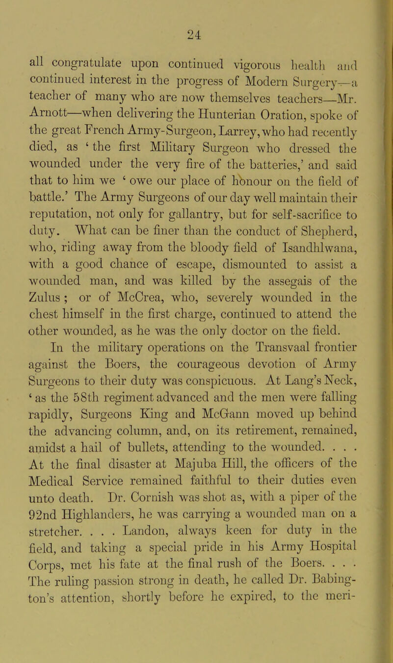 all congratulate upon continued vigorous health and continued interest in the progress of Modern Surgery^-a teacher of many who are now themselves teachers Mr. Arnott—when delivering the Hunterian Oration, spoke of the great French Army-Surgeon, Larrey, who had recently died, as ‘ the first Military Surgeon who dressed the wounded under the very fire of the batteries,’ and said that to him we ‘ owe our place of hbnour on the field of battle.’ The Army Surgeons of our day well maintain their reputation, not only for gallantry, but for self-sacrifice to duty. What can be finer than the conduct of Shepherd, who, riding away from the bloody field of Isandhlwana, with a good chance of escape, dismounted to assist a wounded man, and was killed by the assegais of the Zulus ; or of McCrea, who, severely wounded in the chest himself in the first charge, continued to attend the other wounded, as he was the only doctor on the field. In the military operations on the Transvaal frontier against the Boers, the courageous devotion of Army Surgeons to their duty was conspicuous. At Lang’s Neck, ‘ as the 58th regiment advanced and the men were falling rapidly, Surgeons King and McGrann moved up behind the advancing column, and, on its retirement, remained, amidst a hail of bullets, attending to the wounded. . . . At the final disaster at Majuba Hill, the officers of the Medical Service remained faithful to their duties even unto death. Hr. Cornish was shot as, with a piper of the 92nd Highlanders, he was carrying a wounded man on a stretcher. . . . Landon, always keen for duty in the field, and taking a special pride in his Army Hospital Corps, met his fate at the final rush of the Boers. . . . The ruling passion strong in death, he called Dr. Babing- ton’s attention, shortly before he expired, to the meri-