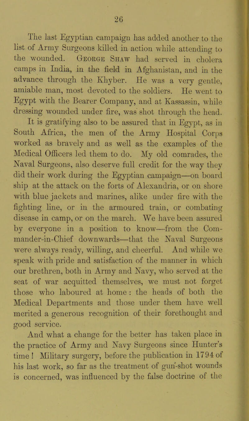 2G The last Egyptian campaign has added another to the list of Army Surgeons killed in action while attending to the wounded. George Siiaw had served in cholera camps in India, in the field in Afghanistan, and in the advance through the Khyber. He was a very gentle, amiable man, most devoted to the soldiers. He went to Egypt with the Bearer Company, and at Kassassin, while dressing wounded under fire, wras shot through the head. It is gratifying also to be assured that in Egypt, as in South Africa, the men of the Army Hospital Corps worked as bravely and as well as the examples of the Medical Officers led them to do. My old comrades, the Naval Surgeons, also deserve full credit for the way they did their work during the Egyptian campaign—on board ship at the attack on the forts of Alexandria, or on shore with blue jackets and marines, alike under fire with the lighting line, or in the armoured train, or combating disease in camp, or on the march. We have been assured by everyone in a position to know—from the Com- mander-in-Chief downwards—that the Naval Surgeons were always ready, willing, and cheerful. And while we speak with pride and satisfaction of the manner in which our brethren, both in Army and Navy, who served at the seat of war acquitted themselves, we must not forget those who laboured at home : the heads of both the Medical Departments and those under them have well merited a generous recognition of their forethought and good service. And what a change for the better has taken place in the practice of Army and Navy Surgeons since Hunter’s time ! Military surgery, before the publication in 1794 of his last work, so far as the treatment of gun-shot wounds is concerned, was influenced by the false doctrine of the