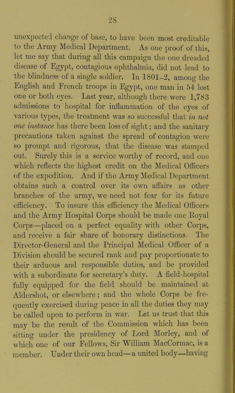 unexpected change of base, to have been most creditable to the Army Medical Department. As one proof of this, let me say that during all this campaign the one dreaded disease of Egypt, contagious ophthalmia, did not lead to the blindness of a single soldier. In 1801-2, among the English and French troops in Egypt, one man in 54 lost one or both eyes. Last year, although there were 1,783 admissions to hospital for inflammation of the eyes of various types, the treatment was so successful that in not one instance has there been loss of sight; and the sanitary precautions taken against the spread of contagion were so prompt and rigorous, that the disease was stamped out. Surely this is a service worthy of record, and one which reflects the highest credit on the Medical Officers of the expedition. And if the Army Medical Department obtains such a control over its own affairs as other branches of the army, we need not fear for its future efficiency. To insure this efficiency the Medical Officers and the Army Hospital Corps should be made one Koyal Corps—placed on a perfect equality with other Corps, and receive a fair share of honorary distinctions. The Director-General and the Principal Medical Officer of a Division should be secured rank and pay proportionate to their arduous and responsible duties, and be provided with a subordinate for secretary’s duty. A field-hospital fully equipped for the field should be maintained at Aldershot, or elsewhere; and the whole Corps be fre- quently exercised during peace in all the duties they may be called upon to perform in war. Let us trust that this may be the result of the Commission which has been sitting under the presidency of Lord Morley, and of which one of our Fellows, Sir William MacCormac, is a member. Under their own head—a united body—having