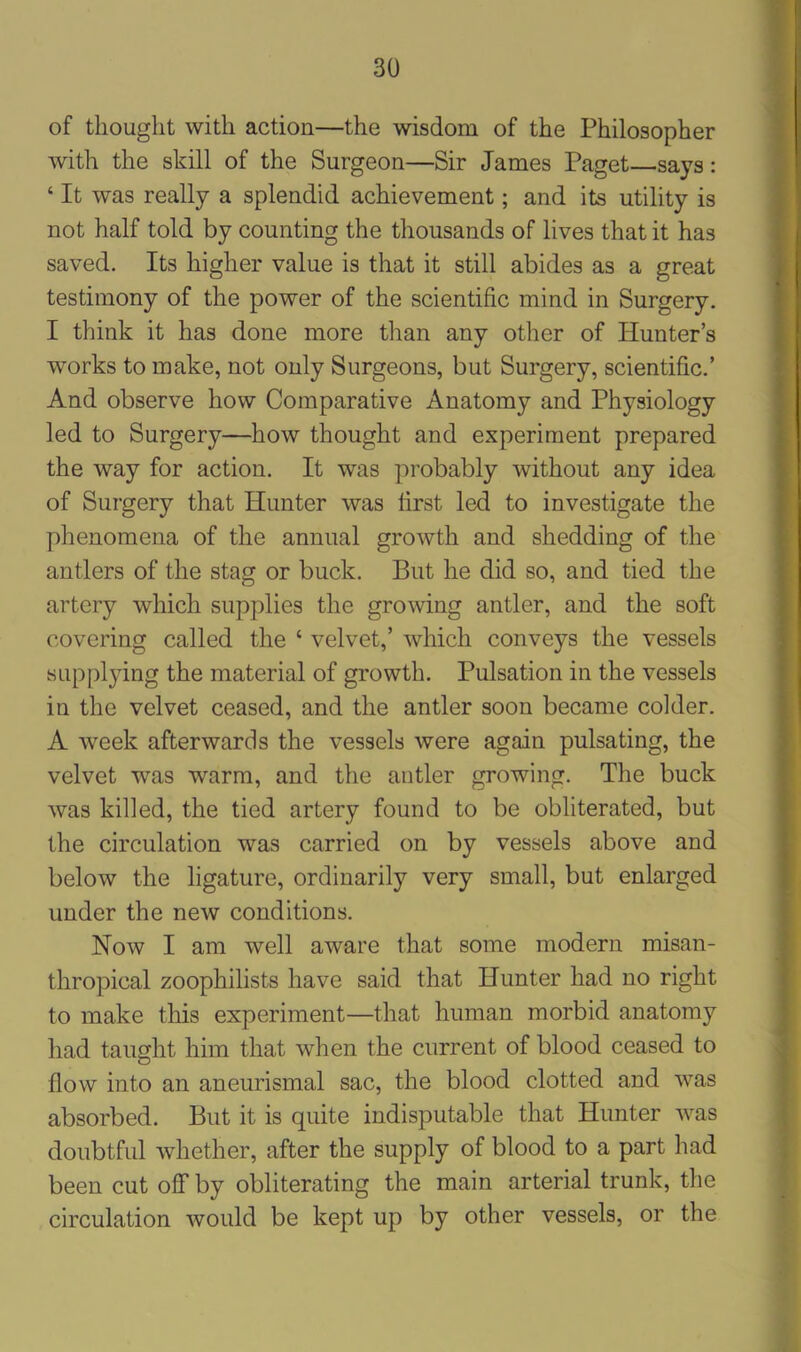 of thought with action—the wisdom of the Philosopher with the skill of the Surgeon—Sir James Paget—says: ‘ It was really a splendid achievement; and its utility is not half told by counting the thousands of lives that it has saved. Its higher value is that it still abides as a great testimony of the power of the scientific mind in Surgery. I think it has done more than any other of Hunter’s works to make, not only Surgeons, but Surgery, scientific.’ And observe how Comparative Anatomy and Physiology led to Surgery—how thought and experiment prepared the way for action. It was probably without any idea of Surgery that Hunter was first led to investigate the phenomena of the annual growth and shedding of the antlers of the stag or buck. But he did so, and tied the artery which supplies the growing antler, and the soft covering called the ‘ velvet,’ which conveys the vessels supplying the material of growth. Pulsation in the vessels in the velvet ceased, and the antler soon became colder. A week afterwards the vessels were again pulsating, the velvet was warm, and the antler growing. The buck was killed, the tied artery found to be obliterated, but the circulation was carried on by vessels above and below the ligature, ordinarily very small, but enlarged under the new conditions. Now I am well aware that some modern misan- thropical zoophilists have said that Hunter had no right to make this experiment—that human morbid anatomy had taught him that when the current of blood ceased to flow into an aneurismal sac, the blood clotted and was absorbed. But it is quite indisputable that Hunter was doubtful whether, after the supply of blood to a part had been cut off by obliterating the main arterial trunk, the circulation would be kept up by other vessels, or the