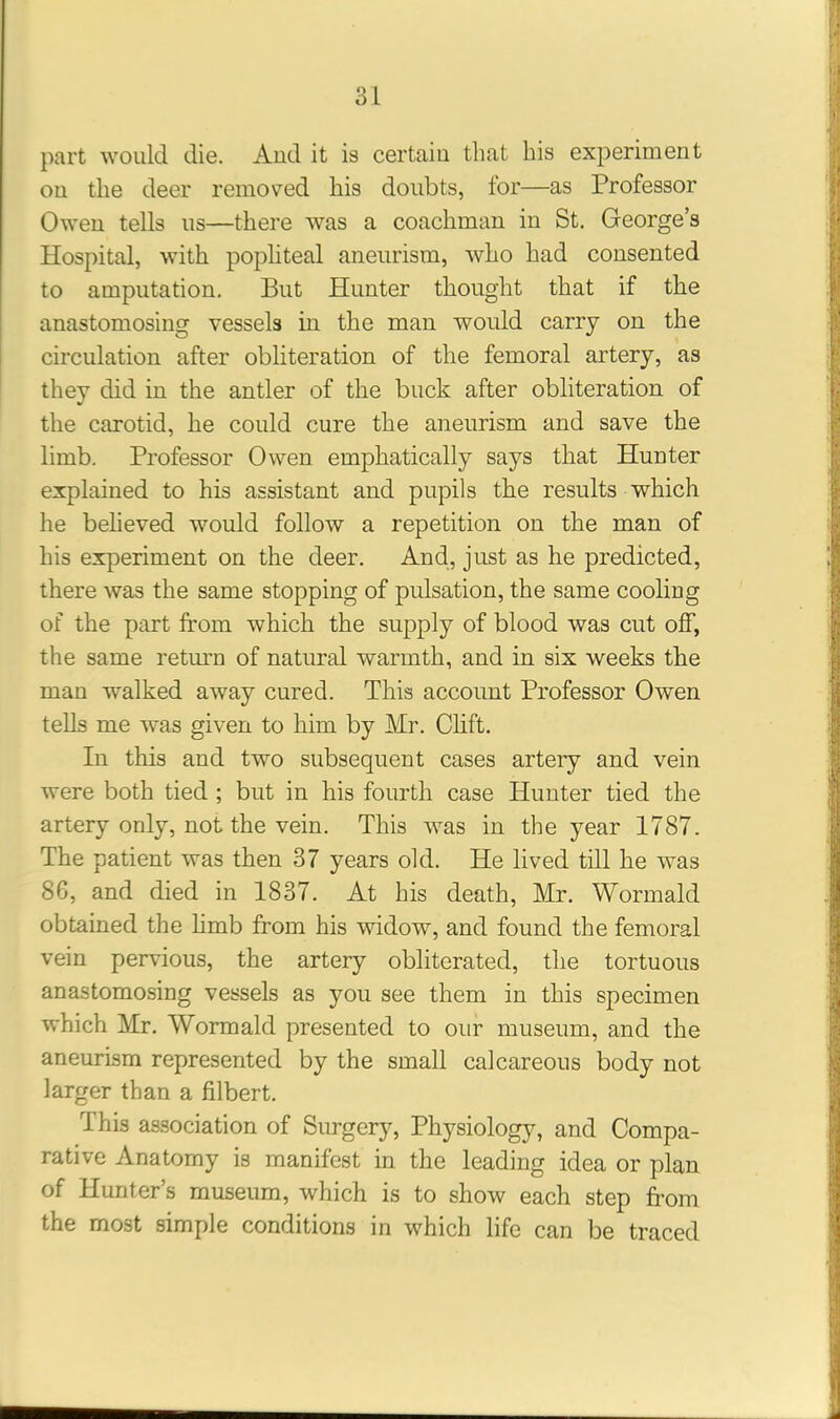part would die. Aud it is certain that his experiment on the deer removed his doubts, for—as Professor Owen tells us—there was a coachman in St. George’s Hospital, with popliteal aneurism, who had consented to amputation. But Hunter thought that if the anastomosing vessels in the man would carry on the circulation after obliteration of the femoral artery, as they did in the antler of the buck after obliteration of the carotid, he could cure the aneurism and save the limb. Professor Owen emphatically says that Hunter explained to his assistant and pupils the results which he believed would follow a repetition on the man of his experiment on the deer. And, just as he predicted, there was the same stopping of pulsation, the same cooling of the part from which the supply of blood was cut off, the same return of natural warmth, and in six weeks the man walked away cured. This account Professor Owen tells me was given to him by Mr. Clift. In this and two subsequent cases artery and vein were both tied ; but in his fourth case Hunter tied the artery only, not the vein. This was in the year 1787. The patient was then 37 years old. He lived till he was 86, and died in 1837. At his death, Mr. Wormald obtained the limb from his widow, and found the femoral vein pervious, the artery obliterated, the tortuous anastomosing vessels as you see them in this specimen which Mr. Wormald presented to our museum, and the aneurism represented by the small calcareous body not larger than a filbert. rI his association of Surgery, Physiology, and Compa- rative Anatomy is manifest in the leading idea or plan of Hunter’s museum, which is to show each step from the most simple conditions in which life can be traced