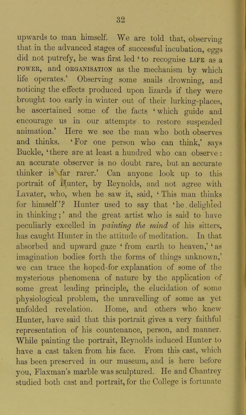 upwards to man himself. We are told that, observing that in the advanced stages of successful incubation, eggs did not putrefy, he was first led ‘ to recognise life as a power, and organisation as the mechanism by which life operates.’ Observing some snails drowning, and noticing the effects produced upon lizards if they were brought too early in winter out of their lurking-places, he ascertained some of the facts ‘ which guide and encourage us in our attempts to restore suspended animation.’ Here we see the man who both observes and thinks. ‘ For one person who can think,’ says Buckle, ‘there are at least a hundred who can observe: an accurate observer is no doubt rare, but an accurate thinker is far rarer.’ Can anyone look up to this portrait of Hunter, by Reynolds, and not agree with Lavater, who, when he saw it, said, ‘ This man thinks for himself ’ ? Hunter used to say that ‘ he. delighted in thinking; ’ and the great artist who is said to have peculiarly excelled in painting the mind of his sitters, has caught Hunter in the attitude of meditation. In that absorbed and upward gaze ‘ from earth to heaven,’ ‘ as imagination bodies forth the forms of things unknown,’ we can trace the hoped-for explanation of some of the mysterious phenomena of nature by the application of some great leading principle, the elucidation of some physiological problem, the unravelling of some as yet unfolded revelation. Home, and others who knew Hunter, have said that this portrait gives a very faithful representation of his countenance, person, and manner. While painting the portrait, Reynolds induced Hunter to have a cast taken from his face. From this cast, which has been preserved in our museum, and is here before you, Flaxman’s marble was sculptured. He and Cbantrey studied both cast and portrait, for the College is fortunate