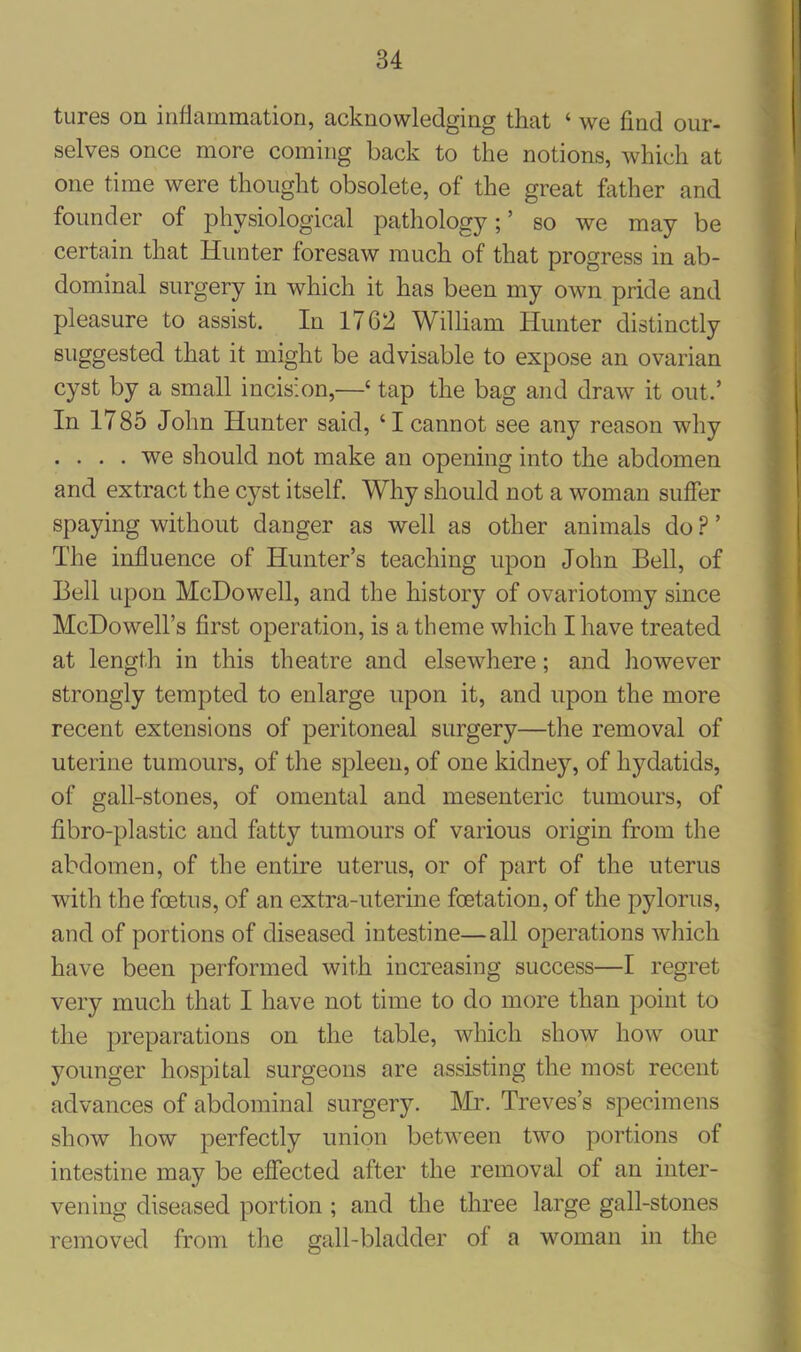 tures on inflammation, acknowledging that ‘ we find our- selves once more coming back to the notions, which at one time were thought obsolete, of the great father and founder of physiological pathology; ’ so we may be certain that Hunter foresaw much of that progress in ab- dominal surgery in which it has been my own pride and pleasure to assist. In 1762 William Hunter distinctly suggested that it might be advisable to expose an ovarian cyst by a small incision,—‘ tap the bag and draw it out.’ In 1785 John Hunter said, ‘I cannot see any reason why .... we should not make an opening into the abdomen and extract the cyst itself. Why should not a woman suffer spaying without danger as well as other animals do ? ’ The influence of Hunter’s teaching upon John Bell, of Bell upon McDowell, and the history of ovariotomy since McDowell’s first operation, is a theme which I have treated at length in this theatre and elsewhere; and however strongly tempted to enlarge upon it, and upon the more recent extensions of peritoneal surgery—the removal of uterine tumours, of the spleen, of one kidney, of hydatids, of gall-stones, of omental and mesenteric tumours, of fibro-plastic and fatty tumours of various origin from the abdomen, of the entire uterus, or of part of the uterus with the foetus, of an extra-uterine foetation, of the pylorus, and of portions of diseased intestine—all operations which have been performed with increasing success—I regret very much that I have not time to do more than point to the preparations on the table, which show how our younger hospital surgeons are assisting the most recent advances of abdominal surgery. Mr. Treves’s specimens show how perfectly union between two portions of intestine may be effected after the removal of an inter- vening diseased portion ; and the three large gall-stones removed from the gall-bladder of a woman in the