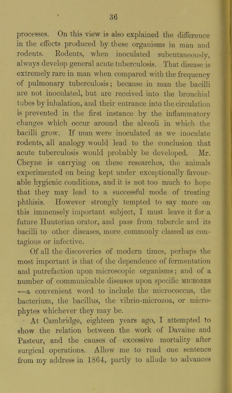 * processes. On this view is also explained the difference in the effects produced by these organisms in man and rodents. Rodents, when inoculated subcutaneously, always develop general acute tuberculosis. That disease is extremely rare in man when compared with the frequency of pulmonary tuberculosis; because in man the bacilli are not inoculated, but are received into the bronchial tubes by inhalation, and their entrance into the circulation is prevented in the first instance by the inflammatory changes which occur around the alveoli in which the bacilli grow. If man were inoculated as we inoculate rodents, all analogy would lead to the conclusion that acute tuberculosis would probably be developed. Mr. Cheyne is carrying on these researches, the animals experimented on being kept under exceptionally favour- able hygienic conditions, and it is not too much to hope that they may lead to a successful mode of treating phthisis. However strongly tempted to say more on this immensely important subject, I must leave it for a future Hunterian orator, and pass from tubercle and its bacilli to other diseases, more commonly classed as con- tagious or infective. Of all the discoveries of modern times, perhaps the most important is that of the dependence of fermentation and putrefaction upon microscopic organisms; and of a number of communicable diseases upon specific microbes —a convenient word to include the micrococcus, the bacterium, the bacillus, the vibrio-microzoa, or micro- phytes whichever they may be. At Cambridge, eighteen years ago, I attempted to show the relation between the work of Davaine and Pasteur, and the causes of excessive mortality after surgical operations. Allow me to read one sentence from my address in 1864, partly to allude to advances