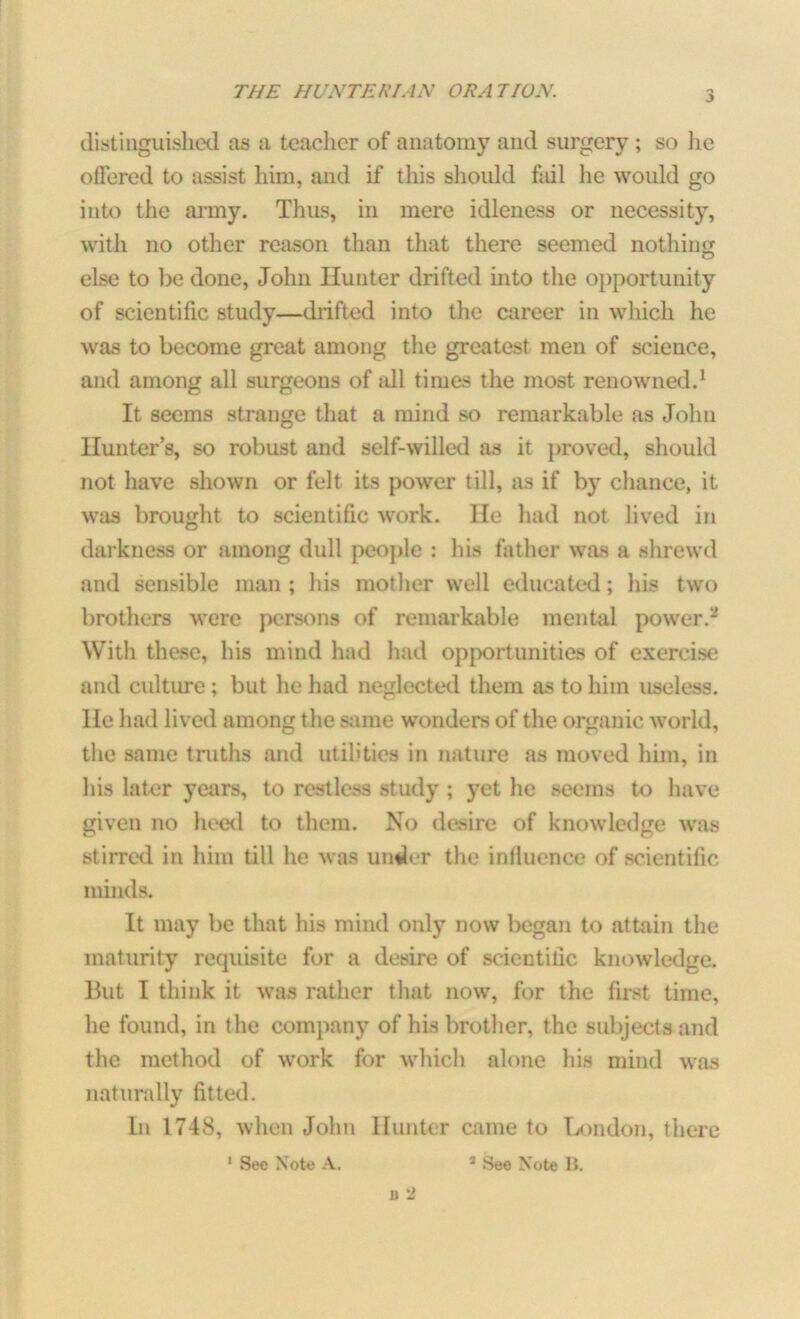 distinguished as a teacher of anatomy and surgery; so he offered to assist him, and if this should fail he would go into the army. Thus, in mere idleness or necessity, with no other reason than that there seemed nothing else to be done, John Hunter drifted into the opportunity of scientific study—diifted into the career in which he was to become great among the greatest men of science, and among all surgeons of all times the most renowned.1 It seems strange that a mind so remarkable as John Hunter’s, so robust and self-willed as it proved, should not have shown or felt its power till, as if by chance, it was brought to scientific work. He had not lived in darkness or among dull people : his father was a shrewd and sensible man ; his mother well educated; his two brothers were persons of remarkable mental power.2 With these, his mind had had opportunities of exercise and culture; but he had neglected them as to him useless. He had lived among the same wonders of the organic world, the same truths and utilities in nature as moved him, in his later years, to restless study ; yet he seems to have given no heed to them. No desire of knowledge was stirred in him till he was under the influence of scientific minds. It may be that his mind only now began to attain the maturity requisite for a desire of scientific knowledge. But I think it was rather that now, for the first time, he found, in the company of his brother, the subjects and the method of work for which alone his mind was naturally fitted. In 1748, when John Hunter came to London, there
