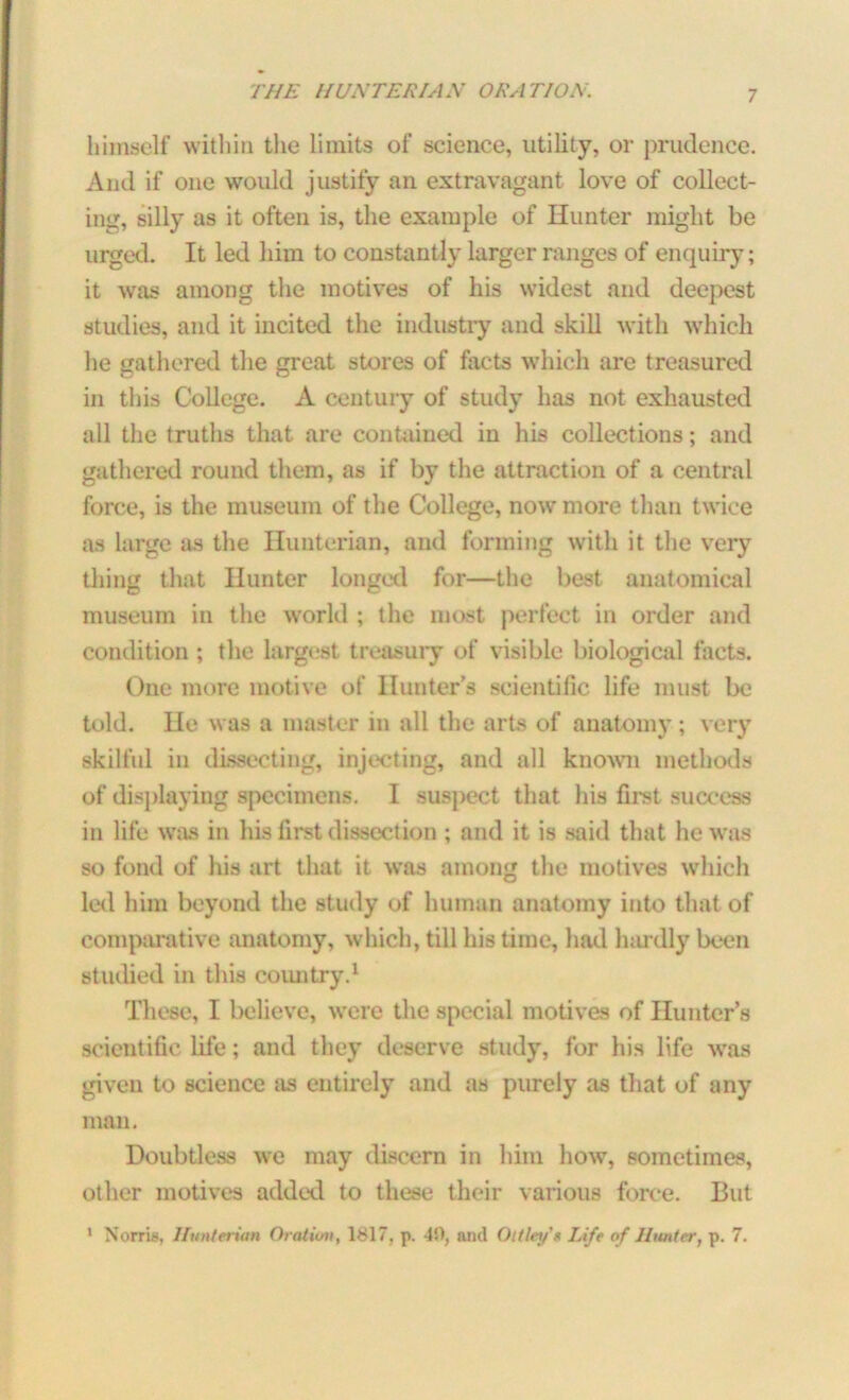 himself within the limits of science, utility, or prudence. And if one would justify an extravagant love of collect- ing, silly as it often is, the example of Hunter might be urged. It led him to constantly larger ranges of enquiry; it was among the motives of his widest and deepest studies, and it incited the industry and skill with which he gathered the great stores of facts which are treasured in this College. A century of study has not exhausted all the truths that are contained in his collections; and gathered round them, as if by the attraction of a central force, is the museum of the College, now more than twice as large as the Hunterian, and forming with it the very thing that Hunter longed for—the best anatomical museum in the world ; the most perfect in order and condition ; the largest treasuiy of visible biological facts. One more motive of Hunter’s scientific life must be told. He was a master in all the arts of anatomy ; very skilful in dissecting, injecting, and all known methods of displaying specimens. I suspect that his first success in life was in his first dissection; and it is said that he was so fond of his art that it was among the motives which led him beyond the study of human anatomy into that of comparative anatomy, which, till his time, had hardly been studied in this country.1 These, I believe, were the special motives of Hunter’s scientific life; and they deserve study, for his life was given to science as entirely and as purely as that of any man. Doubtless we may discern in him how, sometimes, other motives added to these their various force. But 1 Norris, Hunterian Oration, 1817. p. 40, ami Ottleif* Life of Hunter, p. 7.