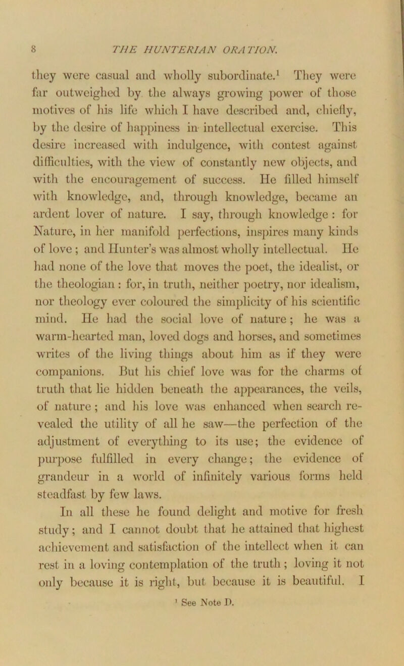 they were casual and wholly subordinate.1 They were far outweighed by the always growing power of those motives of his life which I have described and, chiefly, by the desire of happiness in intellectual exercise. This desire increased with indulgence, with contest against difficulties, with the view of constantly new objects, and witli the encouragement of success. He filled himself with knowledge, and, through knowledge, became an ardent lover of nature. I say, through knowledge : for Nature, in her manifold perfections, inspires many kinds of love ; and Hunter’s was almost wholly intellectual. He had none of the love that moves the poet, the idealist, or the theologian : for, in truth, neither poetry, nor idealism, nor theology ever coloured the simplicity of his scientific mind. He had the social love of nature; he was a warm-hearted man, loved dogs and horses, and sometimes writes of the living things about him as if they were companions. But his chief love was for the charms of truth that he hidden beneatli the appearances, the veils, of nature; and his love was enhanced when search re- vealed the utility of all he saw—the perfection of the adjustment of everything to its use; the evidence of purpose fulfilled in every change; the evidence of grandeur in a world of infinitely various forms held steadfast by few laws. In all these he found delight and motive for fresh study; and I cannot doubt that he attained that highest achievement and satisfaction of the intellect when it can rest in a loving contemplation of the truth; loving it not only because it is right, but because it is beautiful. I